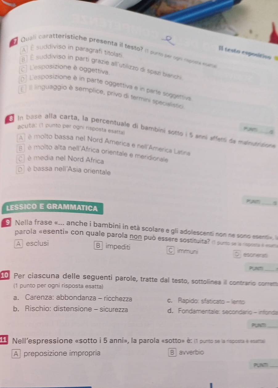 AÀ É suddiviso in paragrafi titolati.
Quali caratteristiche presenta il testo? (1 purte per ogró tmprsta eueta
Il testo espositiv
B ) É suddiviso in parti grazie all'utilizzo di spazi bianc
C] L'esposizione è oggettiva.
D] L'esposizione è in parte oggettiva e in parte soggettiva
E] Il linguaggio è semplice, privo di termini specialistici
acuta: (1 punto per ogni rispósta esátía)
Punm 7
In base alla carta, la percentuale di bambini sotto i 5 anní affetti de maimardunm e
A) é molto bassa nel Nord America e nell'America Latiria
8 é molto alta nell'Africa orientale e meridionale
è media nel Nord Africa
à) è bassa nell'Asia orientale
LESSICO E GRAMMATICA
_
9 Nella frase «... anche i bambini in età scolare e gli adolescenti non ne sono esenti» a
parola «esenti» con quale parola non può essere sostituita? (1 purto se la dsposta é essarta
A esclusi
B impediti Cimmuni D esoneran
_ 
10. Per ciascuna delle seguenti parole, tratte dal testo, sottolínea il contrario correm
(1 punto per ogni risposta esatta)
a. Carenza: abbondanza - ricchezza c. Rapido: sfaticato - lento
b. Rischio: distensione - sicurezza d. Fondamentale: secondário - infonda
PUN_
Nell'espressione «sotto i 5 anni», la parola «sotto» è: (1 punto se la risposta e esattal)
A preposizione impropria B avverbio
PUNT_