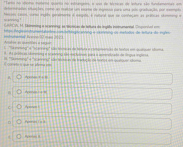 ''Tanto no idioma materno quanto no estrangeiro, o uso de técnicas de leitura são fundamentais em
determinadas situações, como ao realizar um exame de ingresso para uma pós-graduação, por exemplo.
Nesses casos, como inglês geralmente é exigido, é natural que se conheçam as práticas skimming e
scanning."
GARCIA, M. Skimming e scanning: as técnicas de leitura do inglês instrumental. Disponível em:
https://inglesinstrumentalonline.com.br/blog/scanning-e-skimming-os-metodos-de-leitura-do-ingles-
instrumental/ Acesso 02 maio 2023.
Analise as questões a seguir:
l. ''Skimming' e "scanning" são técnicas de leitura e compreensão de textos em qualquer idioma.
Il. As práticas skimming e scanning são exclusivas para o aprendizado de língua inglesa.
III. ''Skimming'' e "scanning' são técnicas de tradução de textos em qualquer idioma.
É correto o que se afirma em:
A. Apenas II e III
B. Apenas I e III.
C. Apenas I
D. Apenas I e II.
E. Apenas II.