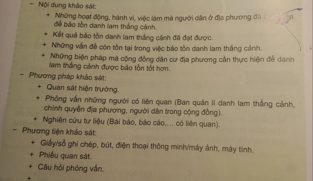 Nội dung khảo sát: 
+ Những hoạt động, hành vi, việc làm mà người dân ở địa phương đã t 
để bảo tồn danh lam thắng cảnh. 
+ Kết quả bảo tồn danh lam thắng cảnh đã đạt được. 
+ Những vấn đề còn tồn tại trong việc bảo tồn danh lam thắng cảnh. 
+ Những biện pháp mà cộng đồng dân cư địa phương cần thực hiện để danh 
lam thắng cảnh được bảo tồn tốt hơn. 
- Phương pháp khảo sát: 
+ Quan sát hiện trường. 
+ Phỏng vấn những người có liên quan (Ban quản lí danh lam thắng cảnh, 
chính quyền địa phương, người dân trong cộng đồng). 
+ Nghiên cứu tư liệu (Bài báo, báo cáo,... có liên quan). 
- Phương tiện khảo sát: 
+ Giấy/sổ ghi chép, bút, điện thoại thông minh/máy ảnh, máy tính. 
+ Phiếu quan sát. 
+ Câu hỏi phỏng vấn. 
+