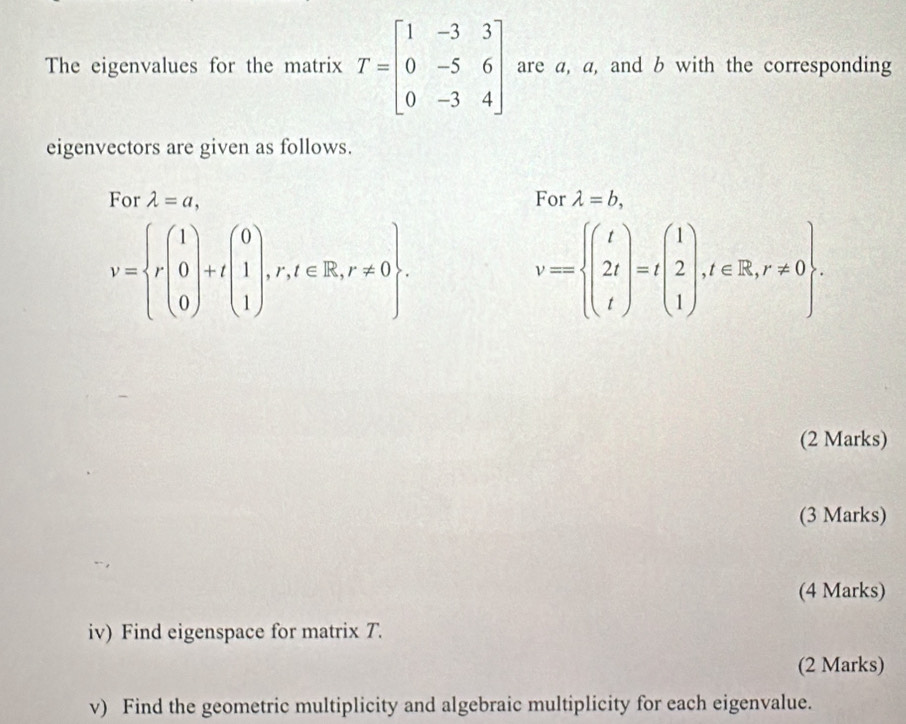 The eigenvalues for the matrix T=beginbmatrix 1&-3&3 0&-5&6 0&-3&4endbmatrix are a, a, and b with the corresponding 
eigenvectors are given as follows. 
For lambda =a, For lambda =b,
V= r(1) 0 0endpmatrix +tbeginpmatrix 0 1 1endpmatrix ,r,t∈ R,r!= 0.
v=beginarrayl t 2t tendarray.  =tbeginpmatrix 1 2 1endpmatrix , t∈ R,r!= 0. 
(2 Marks) 
(3 Marks) 
(4 Marks) 
iv) Find eigenspace for matrix T. 
(2 Marks) 
v) Find the geometric multiplicity and algebraic multiplicity for each eigenvalue.