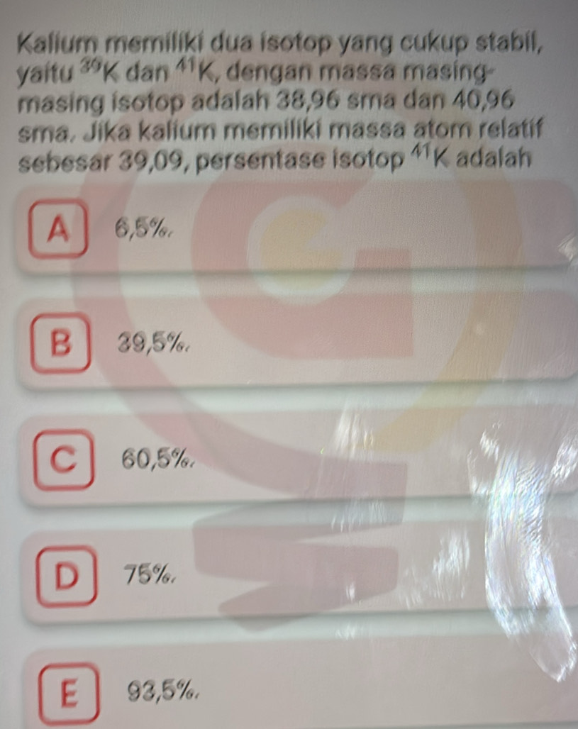 Kalium memiliki dua isotop yang cukup stabil,
yaitu ³9K dan^(41)K , dengan massa masing
masing isotop adalah 38,96 sma dan 40,96
sma. Jika kalium memiliki massa atom relatif
sebesar 39,09, persentase isotop ¹¹K adalah
A 6,5%.
B 39,5%.
Cl 60,5%.
D 75%.
E 93,5%.