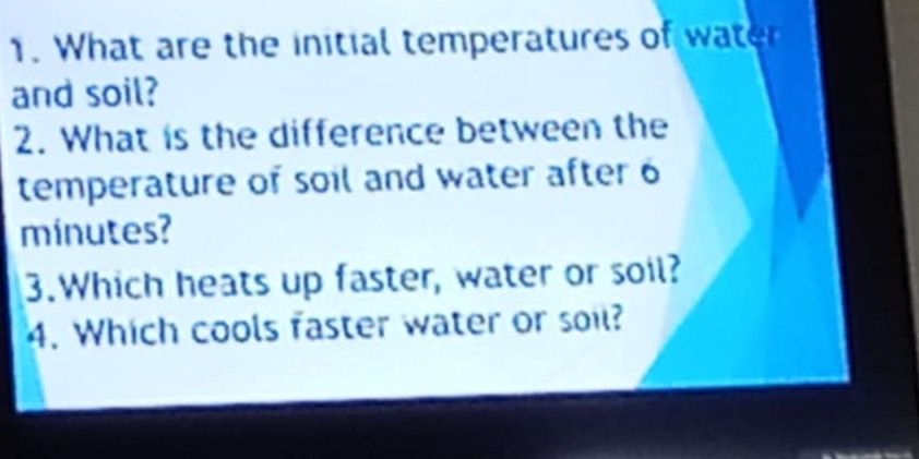 What are the initial temperatures of water 
and soil? 
2. What is the difference between the 
temperature of soil and water after 6
minutes? 
3.Which heats up faster, water or soil? 
4. Which cools faster water or soil?