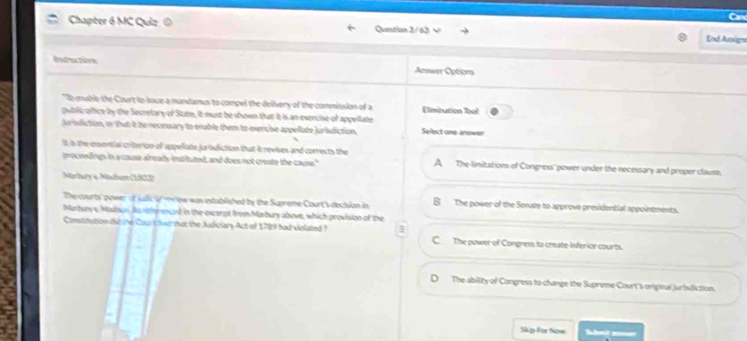 Chapter 6 MC Quiz @ Question 3/63 √
End Assign
Rnfrecties Aeswer Options
s eruble the Court to loue a mandamus to compel the dolivery of the commission of a Elimitution lbal
puble, ofice by the Secrelary of Statm, it must be shown that it is an evercise of appellate
jurodiction, or that it be necesary to enable them to-everche appellate jurbdiction. Select one-answer
It as the exsertial criteion of appellote jursdiction that it nevises and conrects the
preceslings it a cause already instls ted, and does not create the couse." A The limitations of Congress' gower under the necessary and proper clause.
Marbuy « Müium (1968)
The courts power of jalic of w ow was established by the Supreme Court's decision in B The power of the Senate to approve presidential appointments.
Marturye Maihon do rgh enced in the excerpt from Marbury above, which provision of the
Comttution dd he Caur i fvenhat the Nudiciary Act olf 1789 had violated ? C The power of Congress to create inferior courts.
D The ability of Congress to change the Supreme Court's original juridiction.
Skp For Now