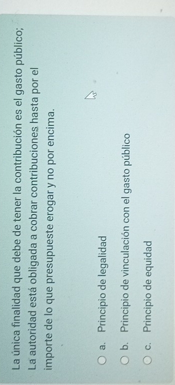La única finalidad que debe de tener la contribución es el gasto público;
La autoridad está obligada a cobrar contribuciones hasta por el
importe de lo que presupueste erogar y no por encima.
a. Principio de legalidad
b. Principio de vinculación con el gasto público
c. Principio de equidad