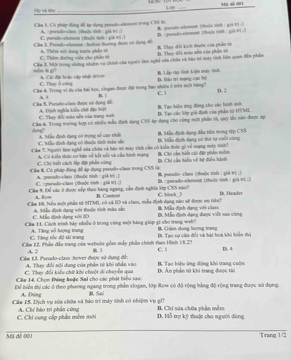 Họ và tiên: _Lớp:_ Ma đề 001
Câu 1. Cú pháp đùng để áp dụng pseudo-element trong CSS là:
A. :::pseudo-class (thuộc tinh : giá trị ;) B. :pseudo-element (thuộc tinh : giá trj ;
C. pscudo-element (thuộc tính : giả trị ;) D. ::pseudo-element (thuộc tính : giá trị ;)
Ciu 2. Pseudo-element :::before thường được sử dụng để:
A. Thêm nội dung trước phần tử B. Thay đổi kích thước của phần tử
C. Thêm đường viên cho phần tử D. Thay đổi màu nền của phần từ
Câu 3. Một trong những nhiệm vụ chính của người làm nghề sửa chữa và bảo trì máy tính liên quan đến phần
mềm là gī?
A. Cải đặt hoặc cập nhật driver B. Lắp ráp lĩnh kiện mày tỉnh
C. Thay ổ cứng D. Bảo trì mạng cục bộ
Câầu 4. Trong vi dụ của bài học, slogan được đặt trong bao nhiêu ô trên một hàng?
A. 4 B. 1 C. 3 D. 2
Câu 5. Pseudo-class được sử dụng để:
A. Định nghĩa kiểu chữ đặc biệt B. Tạo hiệu ứng động cho các hình ảnh
C. Thay đổi màu nền của trang web D. Tạo các lớp giả định của phần tử HTML
Câu 6. Trong trường hợp có nhiều mẫu định dạng CSS áp dụng cho cùng một phần tử, quy tắc nào được áp
dụng?
A. Mẫu định dạng có trọng số cao nhất B. Mẫu định dạng đầu tiên trong tệp CSS
C. Mẫu định đạng có thuộc tính màu sắc D. Mẫu định dạng có thứ tự cuối cùng
Cầu 7. Người làm nghề sửa chữa và bảo trì máy tính cần có kiến thức gì về mạng máy tính?
A. Có kiến thức cơ bản về kết nổi và cầu hình mạng B. Chỉ cần biết cải đặt phần mềm
C. Chỉ biết cách lắp đặt phần cứng D. Chi cần hiều về hệ điều hành
Câu 8. Củ pháp đùng để áp dụng pseudo-class trong CSS là:
A. :pseudo-class thuộc tính : giá trị ; B pseudo- class thuộc tinh : giá trị ;
C. ::pseudo-class thuộc tính : giá trị ; D. ::pseudo-element thuộc tính : giá trị ;
Cầu 9. Để các ô được xếp theo hàng ngang, cần định nghĩa lớp CSS nào?
A. Row B. Content C. block_3 D. Header
Cầu 10. Nếu một phần tử HTML có cả ID và class, mẫu định dạng nào sẽ được ưu tiên?
A. Mẫu định dạng với thuộc tính màu sắc B. Mẫu định dạng với class
C. Mẫu định dạng với ID D. Mẫu định dạng được viết sau cùng
Câu 11. Cách trình bày nhiều ô trong cùng một hàng giúp gì cho trang web?
A. Tăng số lượng trang B. Giảm dung lượng trang
C. Tăng tốc độ tải trang D. Tạo sự cân đổi và hài hoà khi hiển thị
Cầu 12. Phần đầu trang của website gồm mấy phần chính theo Hình 18.2?
A. 2 B. 3 C. 1 D. 4
Câu 13. Pseudo-class :hover được sử dụng để:
A. Thay đổi nội dung của phần từ khi nhấn vào  B. Tạo hiệu ứng động khi trang cuộn
C. Thay đổi kiểu chữ khi chuột di chuyển qua D. Ấn phần tử khi trang được tải
Câu 14. Chọn Đúng hoặc Sai cho các phát biểu sau:
Để hiển thị các ô theo phương ngang trong phần slogan, lớp Row có độ rộng bằng độ rộng trang được sử dụng.
A. Đúng B. Sai
Câu 15. Dịch vụ sửa chữa và bảo trì máy tính có nhiệm vụ gì?
A. Chỉ bảo trì phần cứng B. Chi sửa chữa phần mềm
C. Chi cung cấp phần mềm mới D. Hỗ trợ kỹ thuật cho người dùng
Mã đề 001 Trang 1/2