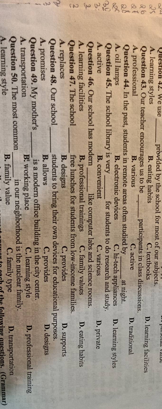 We use _provided by the school for most of our subjects.
A. learning styles B. eating habits C. textbooks D. learning facilities
Question 43. Our teacher encourages us to be_ participants in class discussions.
A. professional B. various C. active D. traditional
Question 44. In the past, students in remote areas often studied by _at night.
A. oil lamps B. electronic devices C. hi-tech appliances D. learning styles
Question 45. The school library is very _for students to do research and study.
A. active B. convenient C. various D. private
Question 46. Our school has modern _like computer labs and science rooms.
A. learning facilities B. professional trainings C. family values D. eating habits
Question 47. The school_ free lunches for students from low-income families.
A. replaces B. designs C. provides D. supports
Question 48. Our school _students to bring their own devices for educational purposes.
A. promises B. allows C. provides D. designs
Question 49. My mother's _is a modern office building in the city center.
A. transportation B. working place C. learning style D. professional training
Question 50. The most common _in our neighborhood is the nuclear family.
A. learning style B. family value
C. family type D. transportation
bach of the following questions. (Grammar)