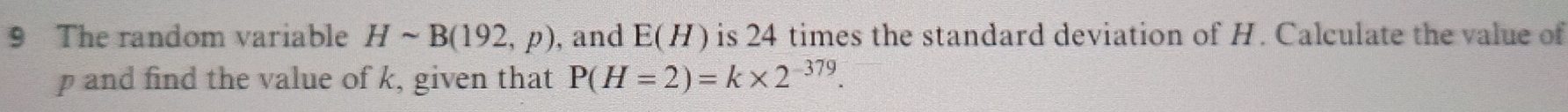 The random variable Hsim B(192,p) , and E(H) is 24 times the standard deviation of H. Calculate the value of
p and find the value of k, given that P(H=2)=k* 2^(-379).