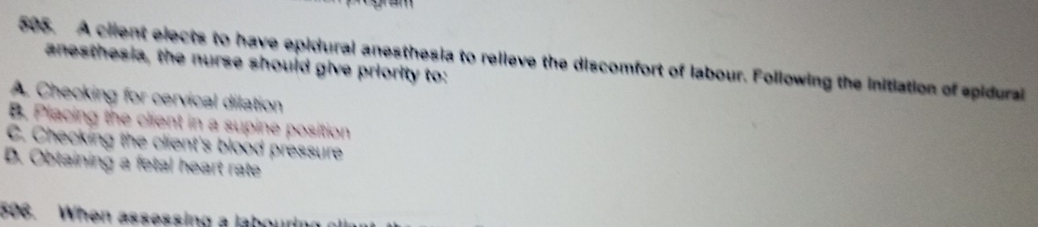 A ciient elects to have epidural anesthesia to relieve the discomfort of labour. Following the initiation of spidural
anesthesia, the nurse should give priority to:
A. Checking for cervical dilation
B. Placing the client in a supine position
C. Checking the client's blood pressure
D. Obtaining a fetal heart rate
506. When assessing a laboud