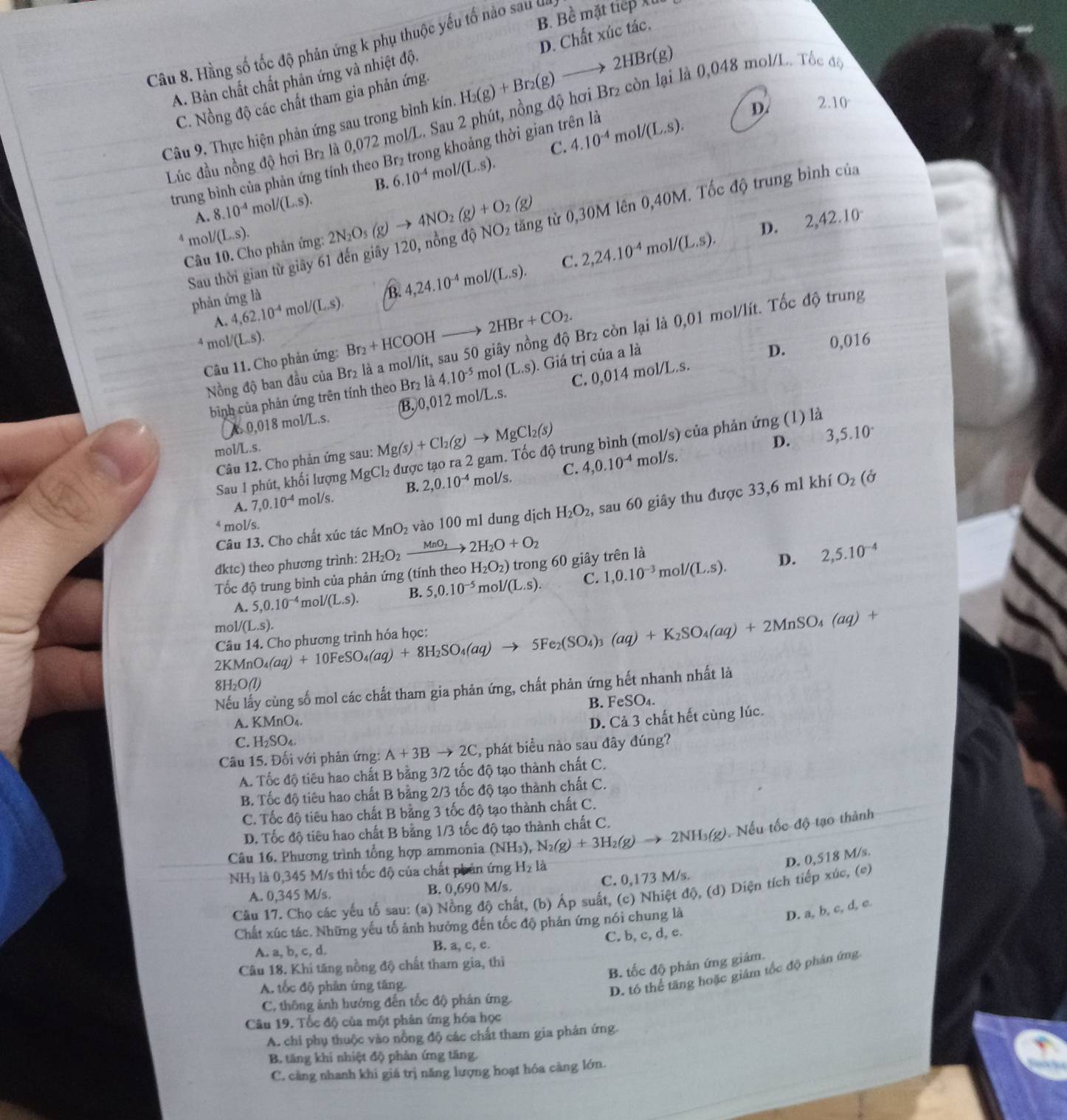 B. Bề mặt tiếp X
Câu 8. Hằng số tốc độ phản ứng k phụ thuộc yếu tố nào sau
A. Bản chất chất phản ứng và nhiệt độ.
Câu 9. Thực hiện phản ứng sau trong bình kín H_2(g)+Br_2(g)to 2HBr(g) D. Chất xúc tác.
C. Nồng độ các chất tham gia phản ứng
D. 2.10
Lúc đầu nồng độ hơi Br₂ là 0,072 mol/L. Sau 2 phút, nồng độ hơi Br₂ còn lại là 0,048 mol/L. Tốc đó
C. 4.10^(-4)mol/(L.s).
trung bình của phản ứng tính theo Br₂ trong khoảng thời gian trên là
6.10^(-4)mol/(L.s).
B.
A. 8.10^(-4)mol/(L.s).
^4mol/(L.s). 2N_2O_5(g)to 4NO_2(g)+O_2(g)
D. 2,42.10^-
Sau thời gian từ giây 61 đến giây 120, nồng độ NO_2 tăng tử 0,30M lên 0,40M. Tốc độ trung bình của
Câu 10. Cho phản ứng:
phản ứng là 4,62.10^(-4)mol/(L.s). B 4,24.10^(-4)mol/(L.s). C. 2,24.10^(-4)mol/(L.s).
A.
mol/ /(L.s). 0,016
Nồng độ ban đầu của Br₂ là a mol/lít, sau 50 giây nồng độ Br₂ còn lại là 0,01 mol/lít. Tốc độ trung
Câu 11. Cho phản ứng: Br_2+HCOOH_  2HBr+CO_2.
bình của phản ứng trên tính theo Br₂ là 4.10^(-5) mol (L.s). Giá trị của a là
D.
A. 0,018 mol/L.s. (B.0,012 mol/L.s. C. 0,014 mol/L.s.
mol/L.s.
Câu 12. Cho phản ứng sau: Mg(s)+Cl_2(g)to MgCl_2(s)
D. 3,5.10^.
Sau 1 phút, khối lượng MgCl_2 được tạo ra 2 gam. Tốc độ trung bình (mol/s) của phản ứng (1) là
A. 7,0.10^(-4) mol/s. B. 2,0.10^(-4) mol/s. C. 4,0.10^(-4)
m Vs. 
Câu 13. Cho chất xúc tác MnO_2 vào 100 m1 dung dịch H_2O_2, sau 60 giây thu được 33,6 ml khí
O_2 (c 1
4 mol/s.
A. 5,0.10^(-4)mol/(L.s). B. 5,0.10^(-5) m ol/(L.s). C. 1,0.10^(-3)m _101/(L.s).
D.
đktc) theo phương trình: 2H_2O_2xrightarrow MnO_22H_2O+O_2 H_2O_2) trong 60 giây trên là 2,5.10^(-4)
Tốc độ trung bình của phản ứng (tính theo
m( 1/(L.s).
2KMnO_4(aq)+10FeSO_4(aq)+8H_2SO_4(aq)to 5Fe_2(SO_4)_3(aq)+K_2SO_4(aq)+2MnSO_4(aq)+ Câu 14. Cho phương trình hóa học:
Nếu lấy cùng số mol các chất tham gia phản ứng, chất phản ứng hết nhanh nhất là
8H_2O(l
B. FeSO₄.
A. KMnO_4.
D. Cả 3 chất hết cùng lúc.
C. H_2SO_4.
Câu 15. Đối với phản ứng: A+3Bto 2C :, phát biểu nào sau đây đúng?
A. Tốc độ tiêu hao chất B bằng 3/2 tốc độ tạo thành chất C.
B. Tốc độ tiêu hao chất B bằng 2/3 tốc độ tạo thành chất C.
C. Tốc độ tiêu hao chất B bằng 3 tốc độ tạo thành chất C.
D. Tốc độ tiêu hao chất B bằng 1/3 tốc độ tạo thành chất C.
Câu 16. Phương trình tổng hợp ammonia (NH_3),N_2(g)+3H_2(g)to 2NH_3(g) 0. Nếu tốc độ tạo thành
C. 0,173 M/s. D. 0,518 M/s
NH₃ là 0,345 M/s thì tốc độ của chất phản ứng H_2l_2. 
A. 0,345 M/s. B. 0,690 M/s.
Câu 17. Chọ các yếu tố sau: (a) Nồng độ chất, (b) Áp suất, (c) Nhiệt độ, (d) Diện tích tiếp xúc, (e)
Chất xúc tác. Những yếu tố ảnh hưởng đến tốc độ phản ứng nói chung là
D. a, b, c, d, c.
C. b, c, d, e.
A. a, b, c, d. B. a, c, e.
Câu 18. Khi tăng nồng độ chất tham gia, thì
B. tốc độ phản ứng giâm.
A. tốc độ phản ứng tăng
D. tổ thể tăng hoặc giám tốc độ phân ứng
C, thông ảnh hướng đến tốc độ phản ứng.
Câu 19. Tốc độ của một phân ứng hóa học
A. chi phụ thuộc vào nồng độ các chất tham gia phản ứng.
B. tăng khi nhiệt độ phản ứng tăng.
C. cằng nhanh khi giá trị năng lượng hoạt hóa càng lớn.