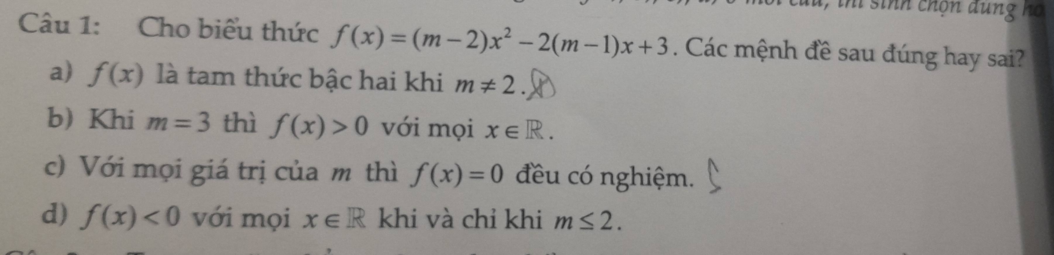 u, thí sinh chọn dung họ
Câu 1: Cho biểu thức f(x)=(m-2)x^2-2(m-1)x+3. Các mệnh đề sau đúng hay sai?
a) f(x) là tam thức bậc hai khi m!= 2
b) Khi m=3 thì f(x)>0 với mọi x∈ R.
c) Với mọi giá trị của m thì f(x)=0 đều có nghiệm.
d) f(x)<0</tex> với mọi x∈ R khi và chỉ khi m≤ 2.