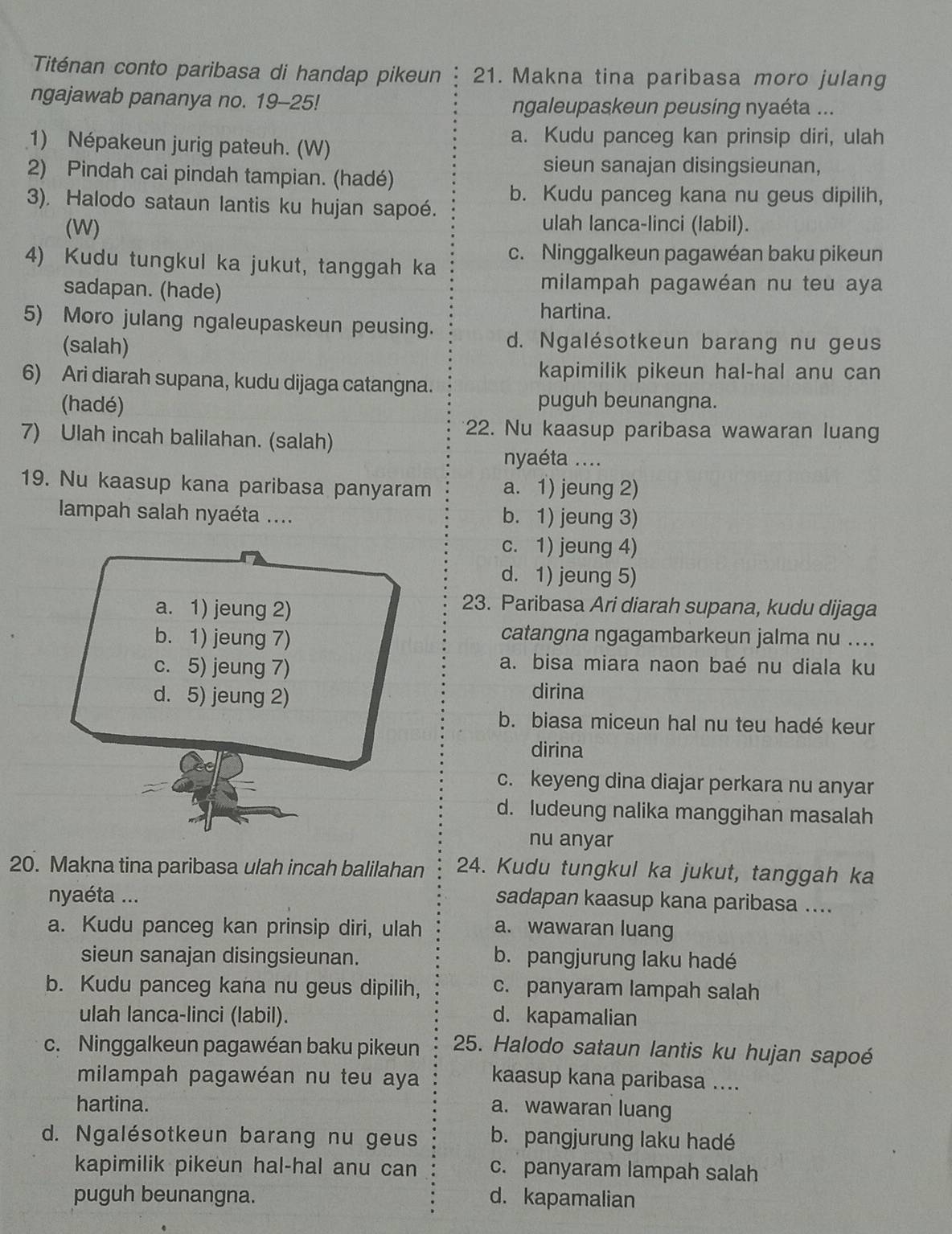 Titénan conto paribasa di handap pikeun 21. Makna tina paribasa moro julang
ngajawab pananya no. 19-25! ngaleupaskeun peusing nyaéta ...
1) Népakeun jurig pateuh. (W)
a. Kudu panceg kan prinsip diri, ulah
2) Pindah cai pindah tampian. (hadé)
sieun sanajan disingsieunan,
3). Halodo sataun lantis ku hujan sapoé. b. Kudu panceg kana nu geus dipilih,
(W) ulah lanca-linci (labil).
4) Kudu tungkul ka jukut, tanggah ka c. Ninggalkeun pagawéan baku pikeun
sadapan. (hade)
milampah pagawéan nu teu aya
hartina.
5) Moro julang ngaleupaskeun peusing.
(salah) d. Ngalésotkeun barang nu geus
kapimilik pikeun hal-hal anu can
6) Ari diarah supana, kudu dijaga catangna.
(hadé) puguh beunangna.
7) Ulah incah balilahan. (salah)
22. Nu kaasup paribasa wawaran luang
nyaéta ....
19. Nu kaasup kana paribasa panyaram a. 1) jeung 2)
lampah salah nyaéta .... b. 1) jeung 3)
c. 1) jeung 4)
d. 1) jeung 5)
a. 1) jeung 2)
23. Paribasa Ari diarah supana, kudu dijaga
b. 1) jeung 7)
catangna ngagambarkeun jalma nu ....
c. 5) jeung 7)
a. bisa miara naon baé nu diala ku
d. 5) jeung 2)
dirina
b. biasa miceun hal nu teu hadé keur
dirina
c. keyeng dina diajar perkara nu anyar
d. ludeung nalika manggihan masalah
nu anyar
20. Makna tina paribasa ulah incah balilahan 24. Kudu tungkul ka jukut, tanggah ka
nyaéta ...
sadapan kaasup kana paribasa ....
a. Kudu panceg kan prinsip diri, ulah a. wawaran luang
sieun sanajan disingsieunan. b. pangjurung laku hadé
b. Kudu panceg kana nu geus dipilih, c. panyaram lampah salah
ulah lanca-linci (labil). d. kapamalian
c. Ninggalkeun pagawéan baku pikeun 25. Halodo sataun lantis ku hujan sapoé
milampah pagawéan nu teu aya kaasup kana paribasa ....
hartina. a. wawaran luang
d. Ngalésotkeun barang nu geus b. pangjurung laku hadé
kapimilik pikeun hal-hal anu can c. panyaram lampah salah
puguh beunangna. d. kapamalian