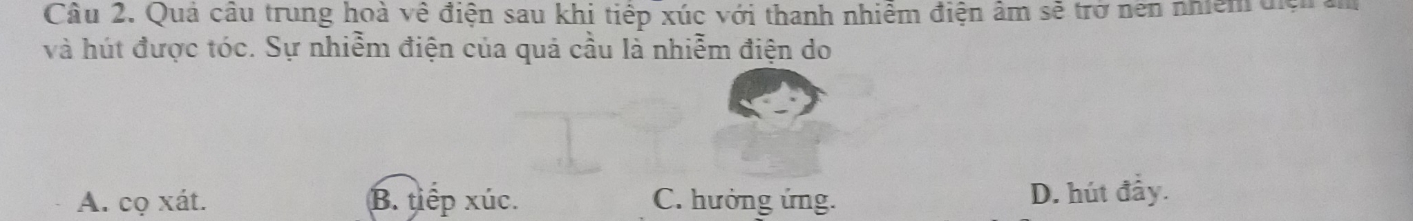 Quả câu trung hoà về điện sau khi tiếp xúc với thanh nhiễm điện âm sẽ trở nen nhiệm điệi m
và hút được tóc. Sự nhiễm điện của quả cầu là nhiễm điện do
A. cọ xát. B. tiếp xúc. C. hưởng ứng. D. hút đầy.