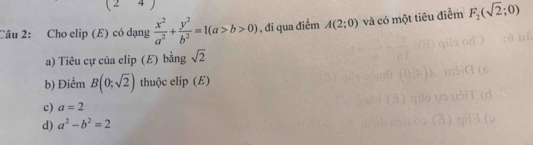 Cho elip (E) có dạng  x^2/a^2 + y^2/b^2 =1(a>b>0) , đi qua điểm A(2;0) và có một tiêu điểm F_2(sqrt(2);0)
a) Tiêu cự của elip (E) bằng sqrt(2)
b) Điểm B(0;sqrt(2)) thuộc elip (E)
c) a=2
d) a^2-b^2=2