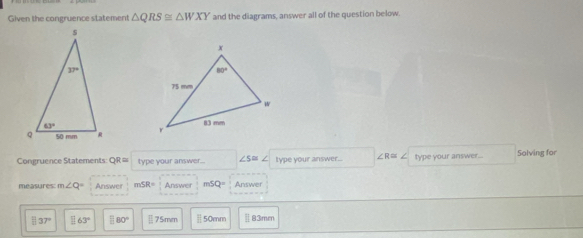 Given the congruence statement △ QRS≌ △ WXY and the diagrams, answer all of the question below
 
Congruence Statements: QR= type your answer... ∠ S= type your answer... ∠ R≌ ∠ type your answer... Solving for
measures m∠ Q= Answer mSR= Answer mSQ= Answer
37° _ □ 63° □ 80° Ⅱ75mm 50mm Ⅱ83mm