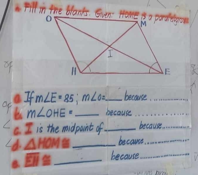 Fill in the blanks. Gven: Home i a paralelgrao 
of 
If m∠ E=85; m∠ O= _ because._ 
OF m∠ OHE= _ 
because . . . . . . 
C. I is the midpoint of_ 
because_ 
d. △ HOM 30° _ 
because. ._ 
B. overline EH≌ _ 
because_ 
wive Arai