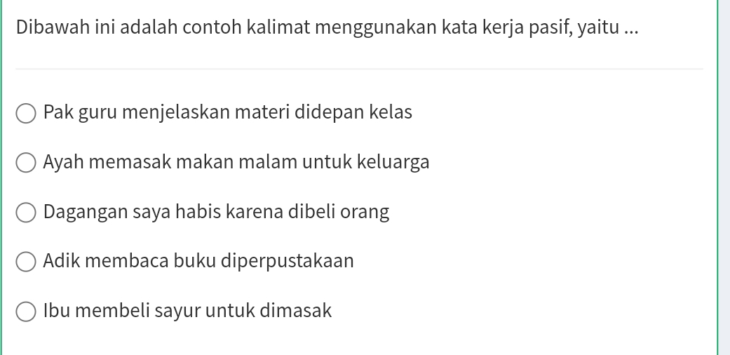 Dibawah ini adalah contoh kalimat menggunakan kata kerja pasif, yaitu ...
Pak guru menjelaskan materi didepan kelas
Ayah memasak makan malam untuk keluarga
Dagangan saya habis karena dibeli orang
Adik membaca buku diperpustakaan
Ibu membeli sayur untuk dimasak