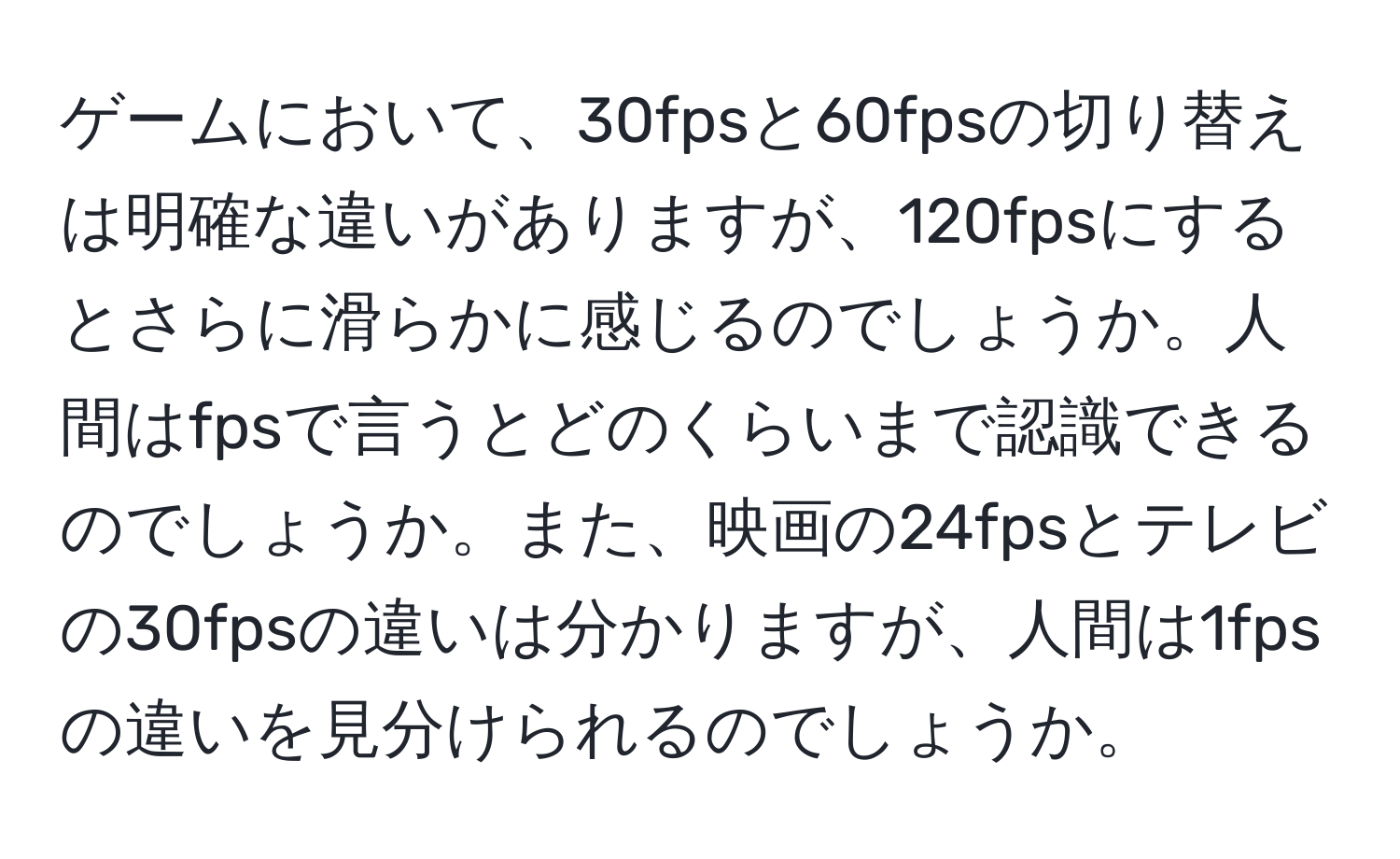 ゲームにおいて、30fpsと60fpsの切り替えは明確な違いがありますが、120fpsにするとさらに滑らかに感じるのでしょうか。人間はfpsで言うとどのくらいまで認識できるのでしょうか。また、映画の24fpsとテレビの30fpsの違いは分かりますが、人間は1fpsの違いを見分けられるのでしょうか。