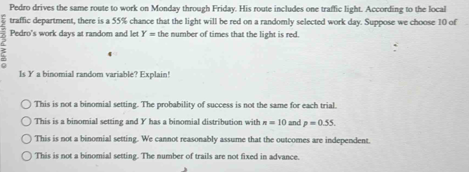 Pedro drives the same route to work on Monday through Friday. His route includes one traffic light. According to the local
traffic department, there is a 55% chance that the light will be red on a randomly selected work day. Suppose we choose 10 of
? Pedro’s work days at random and let Y= the number of times that the light is red.
Is Y a binomial random variable? Explain!
This is not a binomial setting. The probability of success is not the same for each trial.
This is a binomial setting and Y has a binomial distribution with n=10 and p=0.55.
This is not a binomial setting. We cannot reasonably assume that the outcomes are independent.
This is not a binomial setting. The number of trails are not fixed in advance.