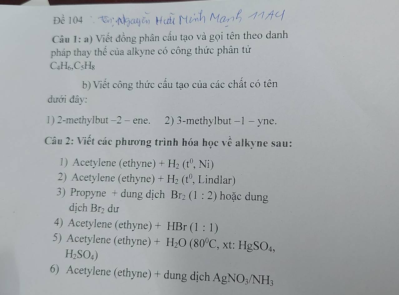 Đề 104 Tên Ngo 
Câu 1: a) Viết đồng phân cấu tạo và gọi tên theo danh 
pháp thay thế của alkyne có công thức phân tử
C_4H_6, C_5H_8
b) Viết công thức cấu tạo của các chất có tên 
dưới đây: 
1) 2-methylbut −2 - ene. 2) 3-methylbut −1 - yne. 
Câu 2: Viết các phương trình hóa học về alkyne sau: 
1) Acetylene (ethyne) +H_2(t^0,Ni)
2) Acetylene (ethyne) +H_2(t^0 , Lindlar) 
3) Propyne + dung dịch Br_2(1:2) hoặc dung 
dịch Br_2 dư 
4) Acetylene (ethyne) +HBr(1:1)
5) Acetylene (ethyne) +H_2O(80^0C , xt: HgSO_4,
H_2SO_4)
6) Acetylene (ethyne) + dung dịch AgNO_3/NH_3