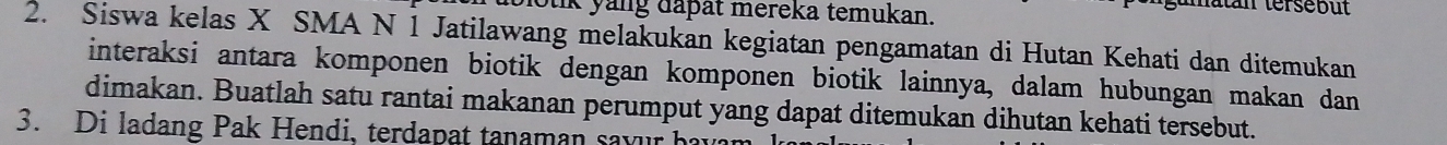 blotik yang dapät mereka temukan. 
Mtan tersebut 
2. Siswa kelas X SMA N 1 Jatilawang melakukan kegiatan pengamatan di Hutan Kehati dan ditemukan 
interaksi antara komponen biotik dengan komponen biotik lainnya, dalam hubungan makan dan 
dimakan. Buatlah satu rantai makanan perumput yang dapat ditemukan dihutan kehati tersebut. 
3. Di ladang Pak Hendi, terdapat tanaman savur havan