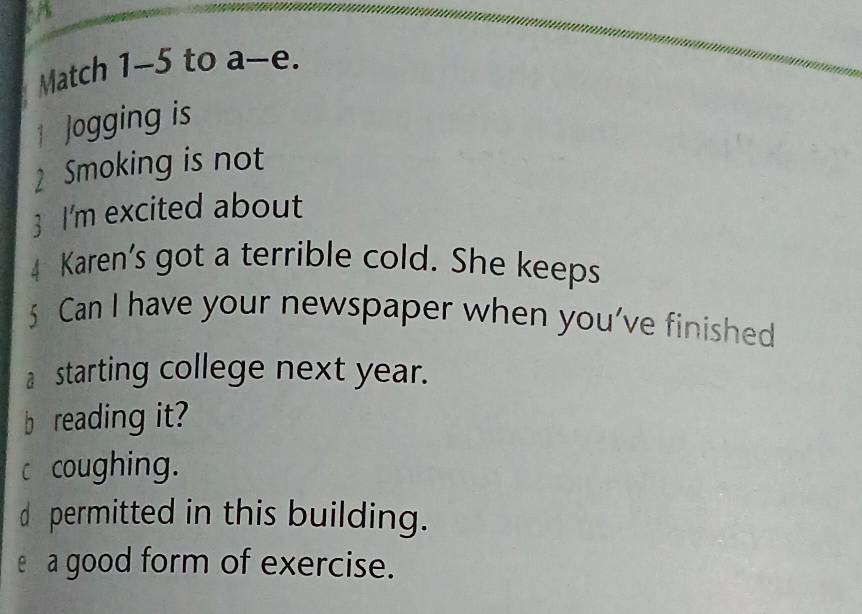 Match 1-5 to a-e. 
1 Jogging is 
2 Smoking is not 
3 I'm excited about 
4 Karen’s got a terrible cold. She keeps 
5 Can I have your newspaper when you’ve finished 
a starting college next year. 
b reading it? 
c coughing. 
d permitted in this building. 
e a good form of exercise.