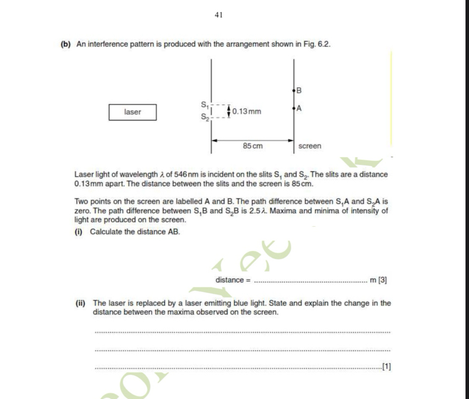 41
(b) An interference pattern is produced with the arrangement shown in Fig. 6.2.
laser
Laser light of wavelength λ of 546 nm is incident on the slits S_1 and S_2. The slits are a distance
0.13mm apart. The distance between the slits and the screen is 85cm.
Two points on the screen are labelled A and B. The path difference between S.A and S.A is
zero. The path difference between S_1B and S_2B is 2.5λ. Maxima and minima of intensity of
light are produced on the screen.
(i) Calculate the distance AB.
distance = _ m[3]
(ii) The laser is replaced by a laser emitting blue light. State and explain the change in the
distance between the maxima observed on the screen.
_
_
_.[1]