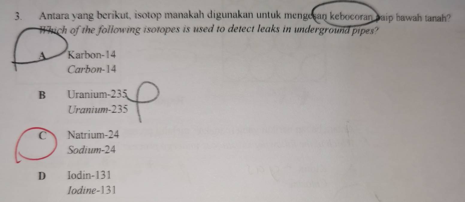 Antara yang berikut, isotop manakah digunakan untuk mengesan kebocoran paip bawah tanah?
Which of the following isotopes is used to detect leaks in underground pipes?
A Karbon- 14
Carbon- 14
B Uranium- 235
Uranium- 235
C Natrium -24
Sodium- 24
D Iodin- 131
Iodine- 131