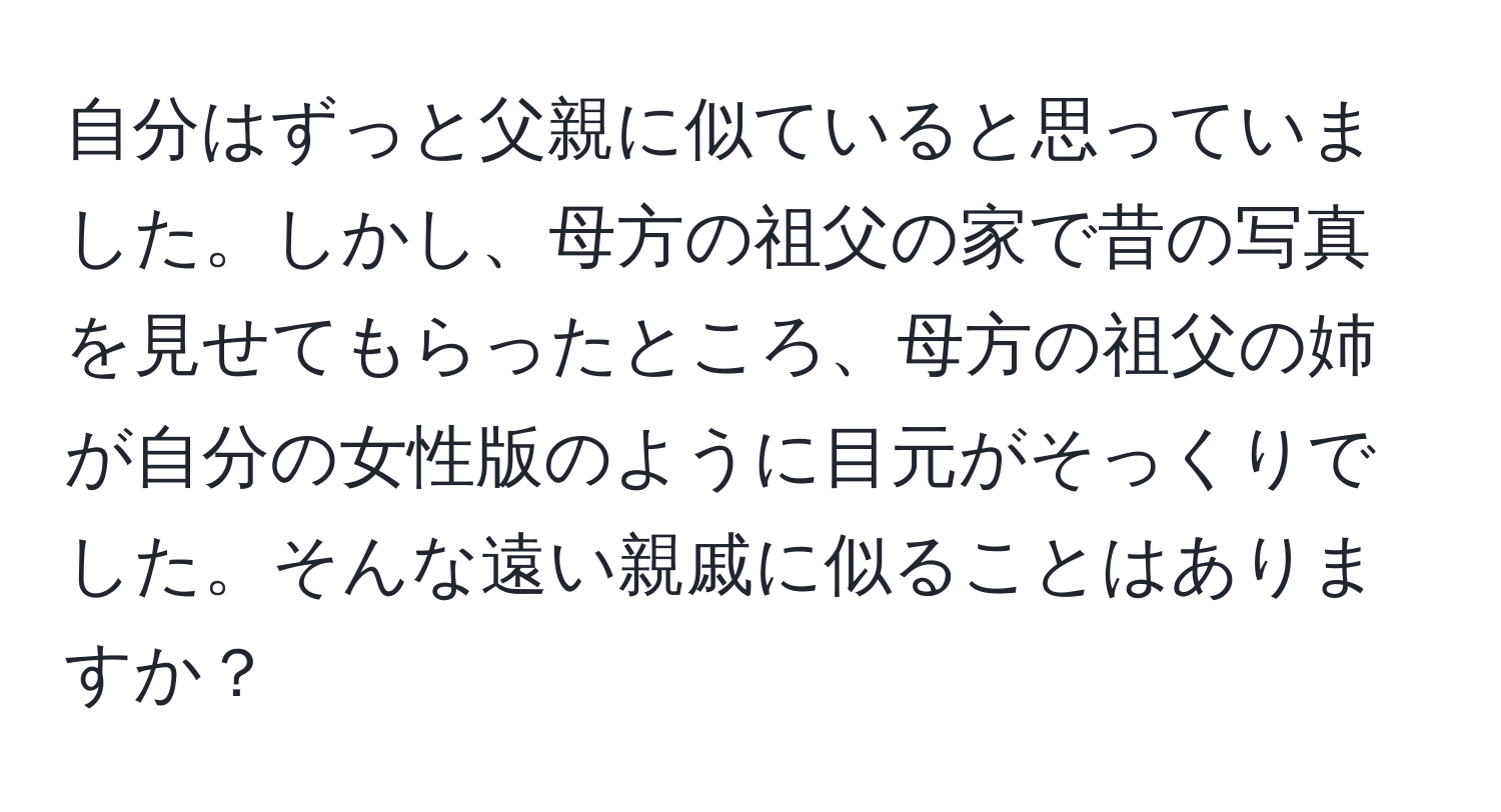 自分はずっと父親に似ていると思っていました。しかし、母方の祖父の家で昔の写真を見せてもらったところ、母方の祖父の姉が自分の女性版のように目元がそっくりでした。そんな遠い親戚に似ることはありますか？