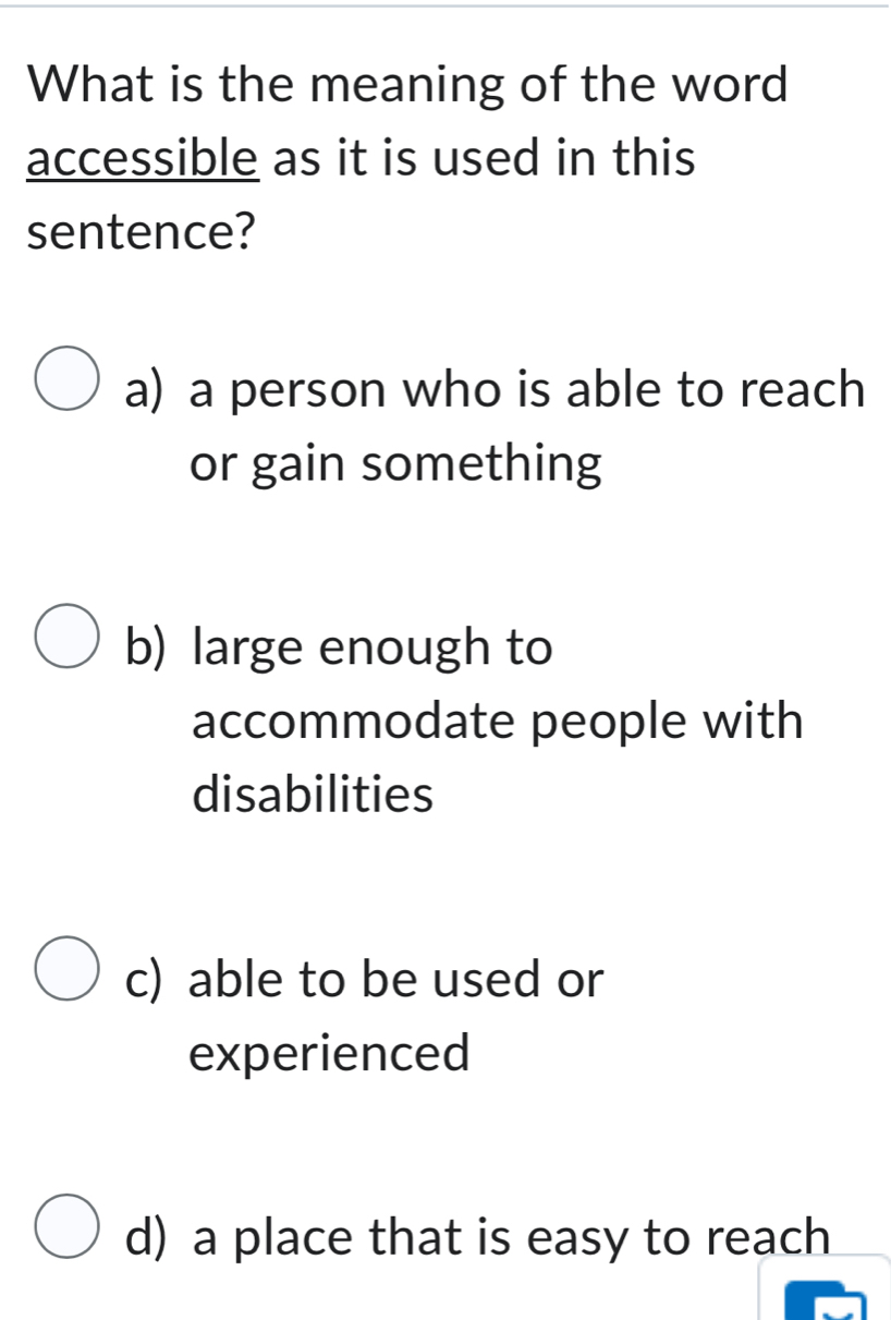 What is the meaning of the word
accessible as it is used in this
sentence?
a) a person who is able to reach
or gain something
b) large enough to
accommodate people with
disabilities
c) able to be used or
experienced
d) a place that is easy to reach