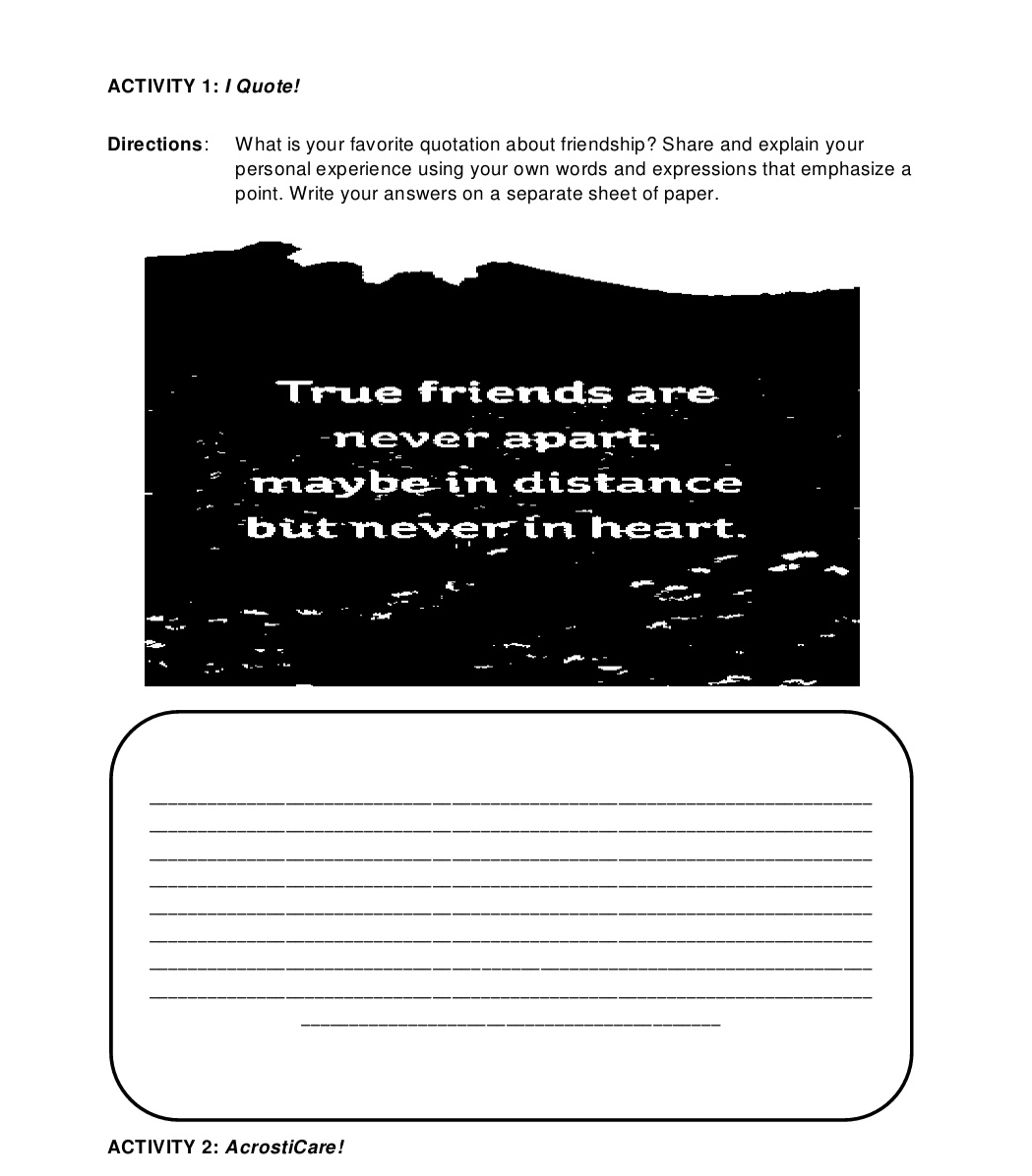 ACTIVITY 1: / Quote! 
Directions: What is your favorite quotation about friendship? Share and explain your 
personal experience using your own words and expressions that emphasize a 
point. Write your answers on a separate sheet of paper. 
True friends are 
never apart. 
maybe in distance 
but never in heart. 
_ 
_ 
_ 
_ 
_ 
_ 
_ 
_ 
_ 
ACTIVITY 2: AcrostiCare!