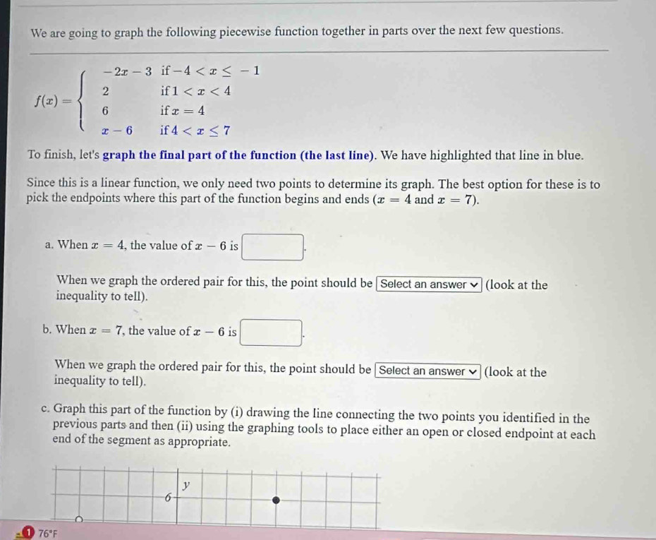 We are going to graph the following piecewise function together in parts over the next few questions.
f(x)=beginarrayl -2x-3if-4
To finish, let's graph the final part of the function (the Iast line). We have highlighted that line in blue. 
Since this is a linear function, we only need two points to determine its graph. The best option for these is to 
pick the endpoints where this part of the function begins and ends (x=4 and x=7). 
a. When x=4 , the value of x-6 is □. 
When we graph the ordered pair for this, the point should be [Select an answer ✔ (look at the 
inequality to tell). 
b. When x=7 , the value of x-6 is □. 
When we graph the ordered pair for this, the point should be [Select an answer (look at the 
inequality to tell). 
c. Graph this part of the function by (i) drawing the line connecting the two points you identified in the 
previous parts and then (ii) using the graphing tools to place either an open or closed endpoint at each 
end of the segment as appropriate.
y
6
76°