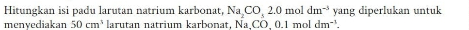 Hitungkan isi padu larutan natrium karbonat, Na_2CO_32.0moldm^(-3)yang; diperlukan untuk 
menyediakan 50cm^3 larutan natrium karbonat, Na_2CO, 0.1moldm^(-3).