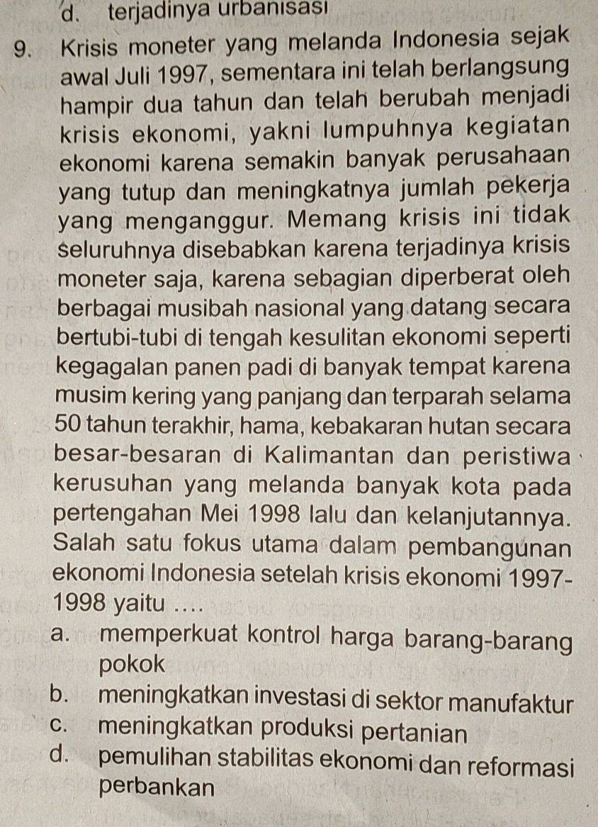 terjadinya urbanısasi
9. Krisis moneter yang melanda Indonesia sejak
awal Juli 1997, sementara ini telah berlangsung
hampir dua tahun dan telah berubah menjadi
krisis ekonomi, yakni lumpuhnya kegiatan
ekonomi karena semakin banyak perusahaan
yang tutup dan meningkatnya jumlah pekerja 
yang menganggur. Memang krisis ini tidak
seluruhnya disebabkan karena terjadinya krisis
moneter saja, karena sebagian diperberat oleh
berbagai musibah nasional yang datang secara
bertubi-tubi di tengah kesulitan ekonomi seperti
kegagalan panen padi di banyak tempat karena
musim kering yang panjang dan terparah selama
50 tahun terakhir, hama, kebakaran hutan secara
besar-besaran di Kalimantan dan peristiwa
kerusuhan yang melanda banyak kota pada
pertengahan Mei 1998 lalu dan kelanjutannya.
Salah satu fokus utama dalam pembangunan
ekonomi Indonesia setelah krisis ekonomi 1997-
1998 yaitu ...
a. memperkuat kontrol harga barang-barang
pokok
b. meningkatkan investasi di sektor manufaktur
c. meningkatkan produksi pertanian
d. pemulihan stabilitas ekonomi dan reformasi
perbankan