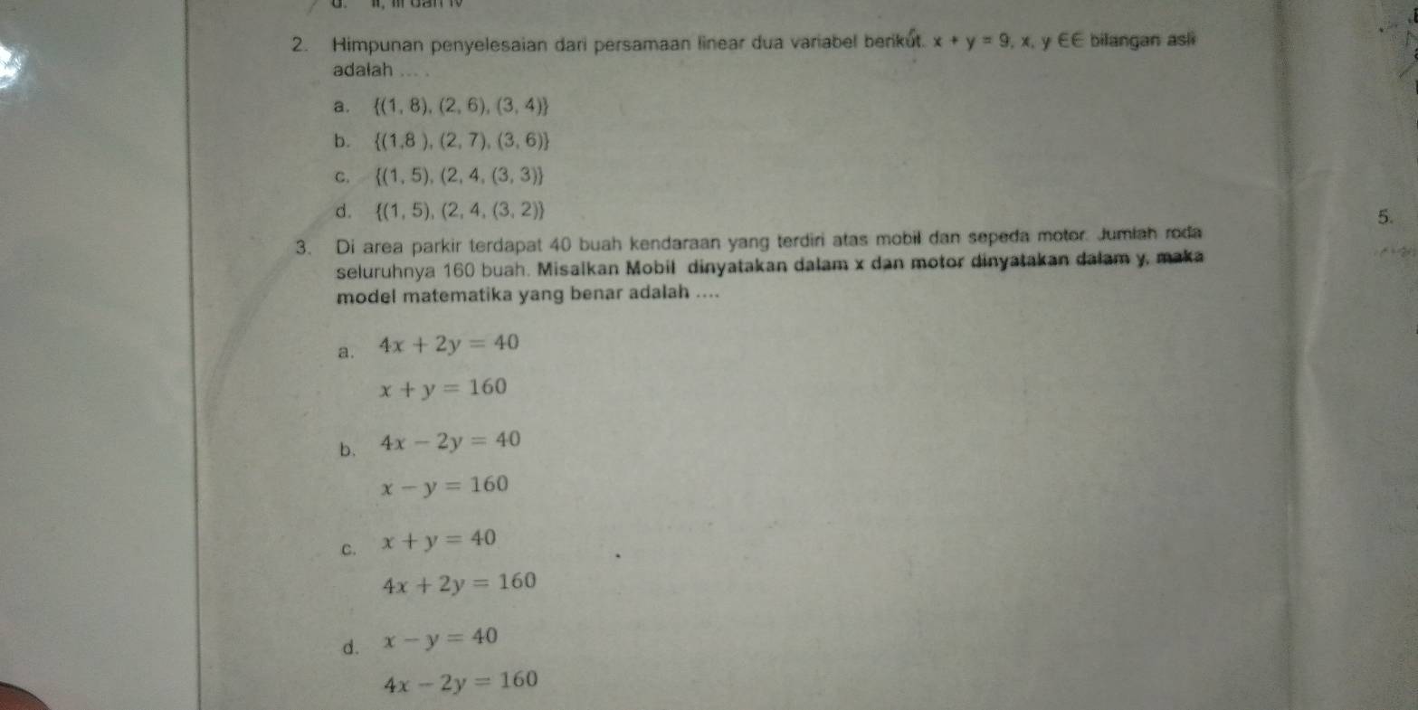 Himpunan penyelesaian dari persamaan linear dua variabel berikut. x+y=9,x. y F∈ bilangan asli
adalah ... .
a.  (1,8),(2,6),(3,4)
b.  (1,8),(2,7),(3,6)
C.  (1,5),(2,4,(3,3)
d.  (1,5),(2,4,(3,2)
5.
3. Di area parkir terdapat 40 buah kendaraan yang terdiri atas mobil dan sepeda motor. Jumiah roda
seluruhnya 160 buah. Misalkan Mobil dinyatakan dalam x dan motor dinyatakan dalam y, maka
model matematika yang benar adalah ....
a. 4x+2y=40
x+y=160
b. 4x-2y=40
x-y=160
C. x+y=40
4x+2y=160
d. x-y=40
4x-2y=160