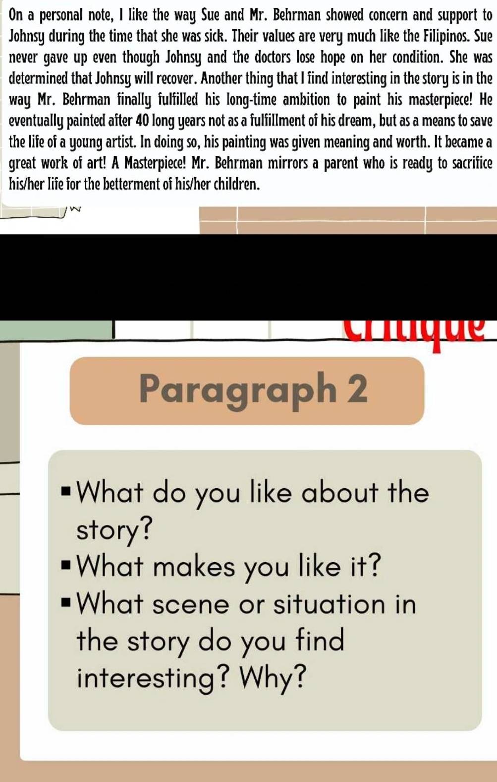 On a personal note, I like the way Sue and Mr. Behrman showed concern and support to 
Johnsy during the time that she was sick. Their values are very much like the Filipinos. Sue 
never gave up even though Johnsy and the doctors lose hope on her condition. She was 
determined that Johnsy will recover. Another thing that I find interesting in the story is in the 
way Mr. Behrman finally fulfilled his long-time ambition to paint his masterpiece! He 
eventually painted after 40 long years not as a fulfillment of his dream, but as a means to save 
the life of a young artist. In doing so, his painting was given meaning and worth. It became a 
great work of art! A Masterpiece! Mr. Behrman mirrors a parent who is ready to sacrifice 
his/her life for the betterment of his/her children. 
c q d 
Paragraph 2 
What do you like about the 
story? 
What makes you like it? 
What scene or situation in 
the story do you find 
interesting? Why?