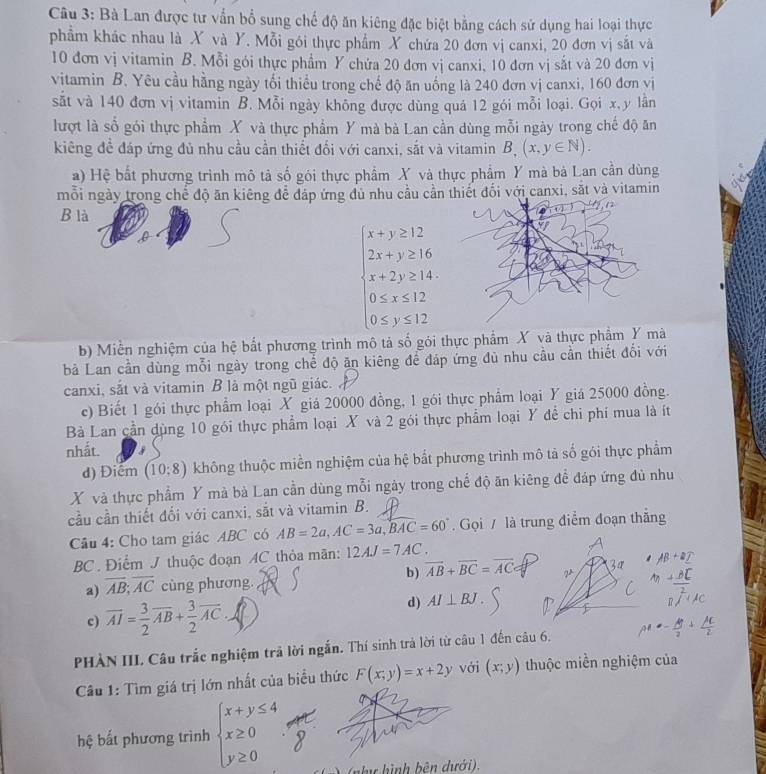 Bà Lan được tư vẫn bổ sung chế độ ăn kiêng đặc biệt bằng cách sử dụng hai loại thực
phẩm khác nhau là X và Y. Mỗi gói thực phẩm X chứa 20 đơn vị canxi, 20 đơn vị sắt và
10 đơn vị vitamin B. Mỗi gói thực phẩm Y chứa 20 đơn vị canxi, 10 đơn vị sắt và 20 đơn vị
vitamin B. Yêu cầu hằng ngày tối thiểu trong chế độ ăn uống là 240 đơn vị canxi, 160 đơn vị
sắt và 140 đơn vị vitamin B. Mỗi ngày không được dùng quá 12 gói mỗi loại. Gọi x, y lân
lượt là sổ gói thực phẩm X và thực phẩm Y mà bà Lan cần dùng mỗi ngày trong chế độ ăn
kiêng để đáp ứng đủ nhu cầu cần thiết đối với canxi, sắt và vitamin B,(x,y∈ N).
a) Hệ bất phương trình mô tả số gói thực phẩm X và thực phẩm Y mà bà Lan cần dùng
mỗi ngày trong chế độ ăn kiêng để đáp ứng đủ nhu cầu cần thiết đối với canxi, sắt và vitamin
B là
beginarrayl x+y≥ 12 2x+y≥ 16 x+2y≥ 14 0≤ x≤ 12 0≤ y≤ 12endarray.
b) Miền nghiệm của hệ bắt phương trình mô tả số gói thực phẩm X và thực phầm Y mà
bà Lan cần dùng mỗi ngày trong chế độ ăn kiêng để đáp ứng đủ nhu cầu cần thiết đổi với
canxi, sắt và vitamin B là một ngũ giác. 
c) Biết 1 gói thực phẩm loại X giá 20000 đồng, 1 gói thực phẩm loại Y giá 25000 đồng.
Bà Lan cần dùng 10 gói thực phẩm loại X và 2 gói thực phẩm loại Y đề chi phí mua là ít
nhất.
d) Điểm (10:8) không thuộc miền nghiệm của hệ bắt phương trình mô tả số gói thực phẩm
X và thực phẩm Y mà bà Lan cần dùng mỗi ngày trong chế độ ăn kiêng đề đáp ứng đủ nhu
cầu cần thiết đổi với canxi, sắt và vitamin B.
Câu 4: Cho tam giác ABC có AB=2a,AC=3a,BAC=60°. Gọi / là trung điểm đoạn thắng
BC. Điểm J thuộc đoạn AC thỏa mãn: 12AJ=7AC.
a) overline AB;overline AC cùng phương. b) vector AB+vector BC=vector AC
c) overline AI= 3/2 overline AB+ 3/2 overline AC
d) AI⊥ BJ.
PHÀN III. Câu trắc nghiệm trả lời ngắn. Thí sinh trả lời từ câu 1 đến câu 6.
Câu 1: Tìm giá trị lớn nhất của biểu thức F(x,y)=x+2y với (x;y) thuộc miền nghiệm của
hệ bất phương trình beginarrayl x+y≤ 4 x≥ 0 y≥ 0endarray. ình bên dưới).