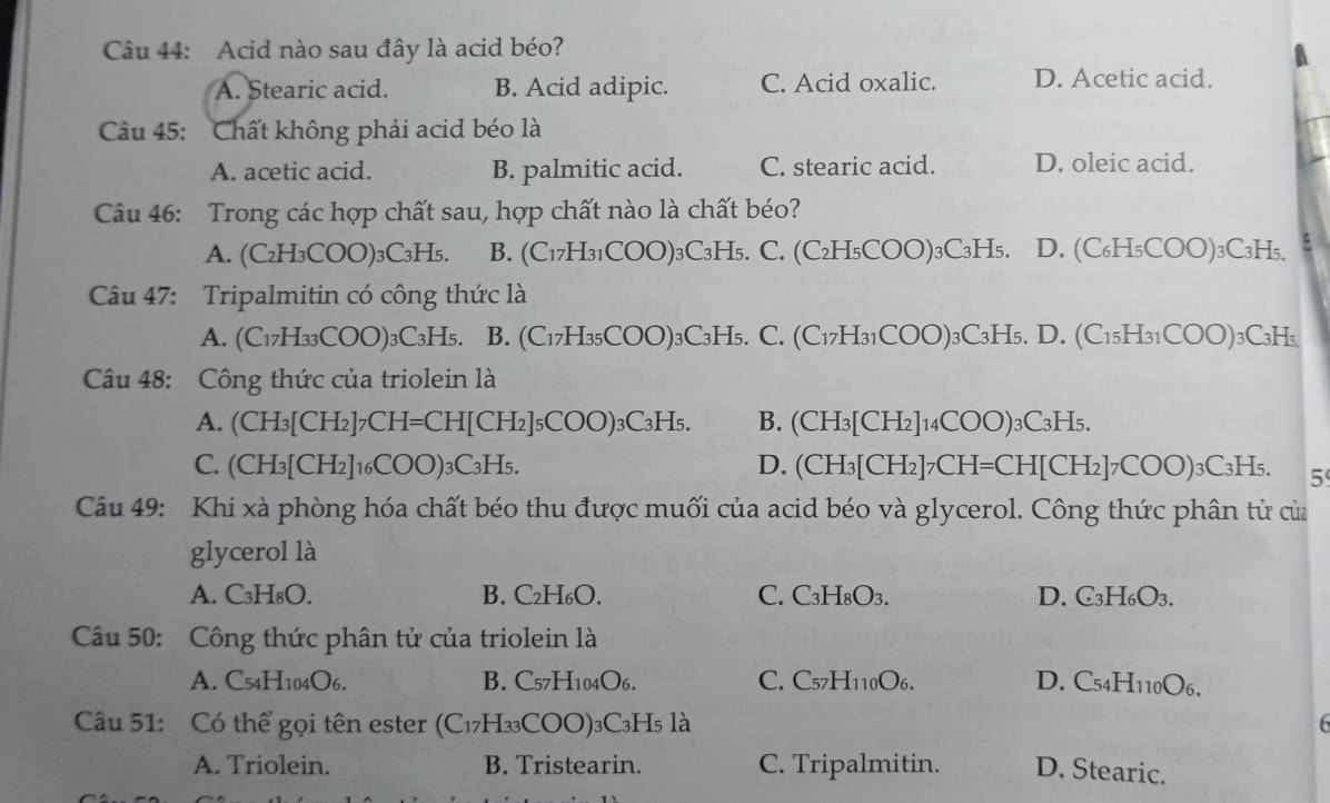 Acid nào sau đây là acid béo?
A
A. Stearic acid. B. Acid adipic. C. Acid oxalic. D. Acetic acid.
Câu 45: Chất không phải acid béo là
A. acetic acid. B. palmitic acid. C. stearic acid. D. oleic acid.
Câu 46: Trong các hợp chất sau, hợp chất nào là chất béo?
A. (C₂H₃COO)₃C₃H₅. B. (C17H31COO)3C3H5. C. (C2H₅COO)3C3H5. D. (C₆H₅COO)₃C3H₅.
Câu 47: Tripalmitin có công thức là
A. (C17H33COO)3C3H5. B. (C17H35COO)3C3H5. C. (C17H31COO)3C3H5. D. (C15H31COO)3C3H5
Cu 48: Công thức của triolein là
A. (CH₃[CH₂]7CH=CH[CH₂]₅COO)₃C₃H₅. B. (CH3[CH₂]14COO)3C3H5.
C. (CH₃[CH2]16COO)3C3H5. D. (CH₃[CH₂]7CH=CH[CH₂]7COO)₃C₃H₅. 5
Câu 49: Khi xà phòng hóa chất béo thu được muối của acid béo và glycerol. Công thức phân tử của
glycerol là
A. C₃H₈O. B. C₂H₆O. C. C₃H₈O3. D. C₃H₆O3.
Câu 50: Công thức phân tử của triolein là
A. C54H104O6. B. C57H104O6. C. C57H110O6. D. C54H110O6.
Cầu 51: Có thể gọi tên ester (C₁7H₃₃COO)₃C3H5 là
A. Triolein. B. Tristearin. C. Tripalmitin. D. Stearic.