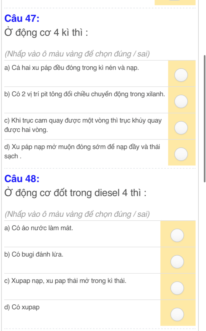 Ở động cơ 4 kì thì : 
(Nhấp vào ô màu vàng để chọn đúng / sai) 
a) Cả hai xu páp đều đóng trong kì nén và nạp. 
_ 
b) Có 2 vị trí pit tông đổi chiều chuyển động trong xilanh. 
_ 
c) Khi trục cam quay được một vòng thì trục khủy quay 
được hai vòng. 
_ 
d) Xu páp nạp mở muộn đóng sớm để nạp đầy và thải 
sạch . 
_ 
_ 
Câu 48: 
Ở động cơ đốt trong diesel 4 thì : 
(Nhấp vào ô màu vàng để chọn đúng / sai) 
a) Có áo nước làm mát. 
_ 
b) Có bugi đánh lửa. 
_ 
c) Xupap nạp, xu pap thải mở trong kì thải. 
_ 
d) Có xupap 
_