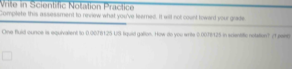 Vrite in Scientific Notation Practice 
Complete this assessment to review what you've learned. It will not count toward your grade. 
One fluid ounce is equivalent to 0.0078125 US liquid gallon. How do you write 0.0078125 in scientific notation? (f point)