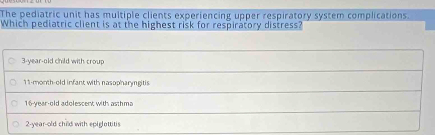 The pediatric unit has multiple clients experiencing upper respiratory system complications.
Which pediatric client is at the highest risk for respiratory distress?
3-year-old child with croup
11-month -old infant with nasopharyngitis
16 -year-old adolescent with asthma
2 -year-old child with epiglottitis