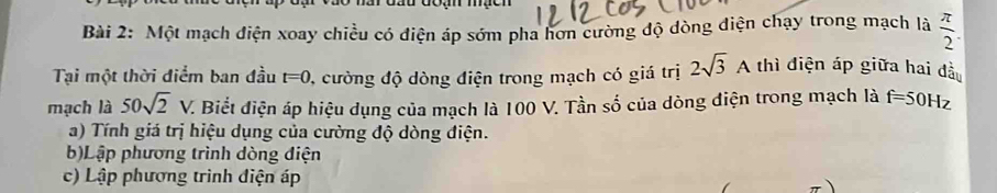 đu đoạn mạcn 
Bài 2: Một mạch điện xoay chiều có điện áp sớm pha hơn cường độ dòng điện chạy trong mạch là  π /2 
Tại một thời điểm ban đầu t=0 1, cường độ dòng điện trong mạch có giá trị 2sqrt(3)A thì điện áp giữa hai đầu 
mạch là 50sqrt(2)V. V. Biết điện áp hiệu dụng của mạch là 100 V. Tần số của dòng điện trong mạch là f=50Hz
a) Tính giá trị hiệu dụng của cường độ dòng điện. 
b)Lập phương trình dòng điện 
c) Lập phương trình điện áp