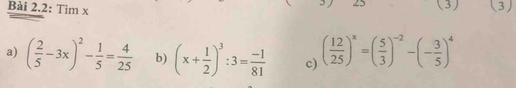 25 (3) 
Bài 2.2: Tìm x (3) 
a) ( 2/5 -3x)^2- 1/5 = 4/25  b) (x+ 1/2 )^3:3= (-1)/81  c) ( 12/25 )^x=( 5/3 )^-2-(- 3/5 )^4