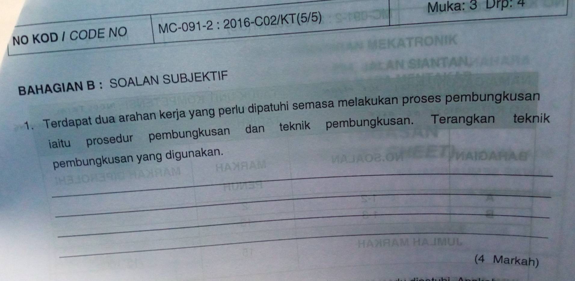 Muka: 3 Drp: 4 
NO KOD / CODE NO MC-091-2 : 2016-C02/KT(5/5) 
BAHAGIAN B ： SOALAN SUBJEKTIF 
1. Terdapat dua arahan kerja yang perlu dipatuhi semasa melakukan proses pembungkusan 
iaitu prosedur pembungkusan dan teknik pembungkusan. Terangkan teknik 
_ 
pembungkusan yang digunakan. 
_ 
_ 
_ 
(4 Markah)