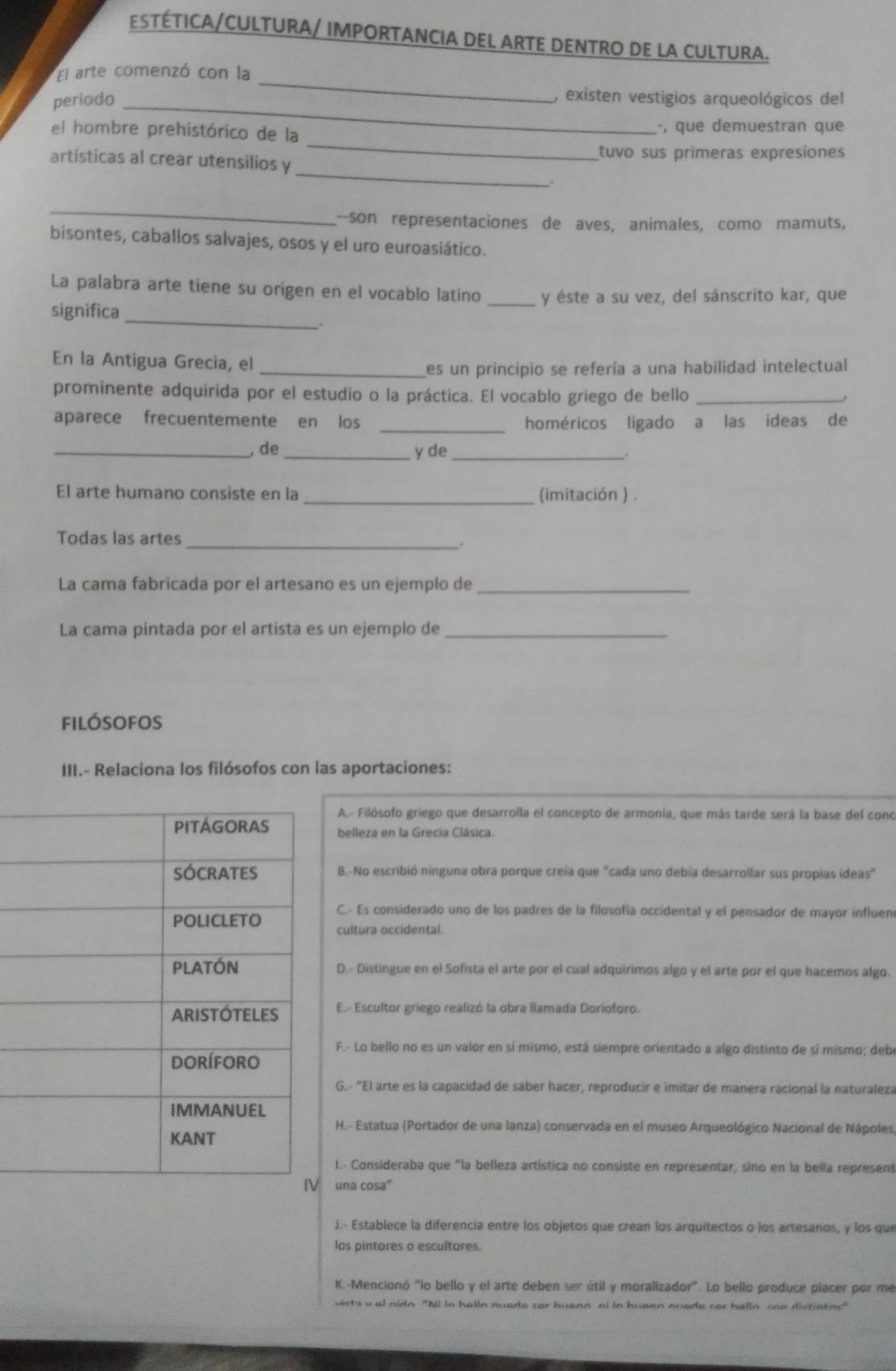 ESTÉTICA/CULTURA/ IMPORTANCIA DEL ARTE DENTRO DE LA CULTURA.
El arte comenzó con la
periodo_
_
, existen vestigios arqueológicos del
_
el hombre prehistórico de la , que demuestran que
_
artísticas al crear utensilios y tuvo sus primeras expresiones
_
_--son representaciones de aves, animales, como mamuts,
bisontes, caballos salvajes, osos y el uro euroasiático.
La palabra arte tiene su origen en el vocablo latino _y éste a su vez, del sánscrito kar, que
significa_
En la Antigua Grecia, el_
es un principio se refería a una habilidad intelectual
prominente adquirida por el estudio o la práctica. El vocablo griego de bello_
aparece frecuentemente en los _homéricos ligado a las ideas de
_,de _y de_
El arte humano consiste en la _(imitación ) .
Todas las artes
_.
La cama fabricada por el artesano es un ejemplo de_
La cama pintada por el artista es un ejemplo de_
filósofos
III.- Relaciona los filósofos con las aportaciones:
A.- Filósofo griego que desarrolla el concepto de armonia, que más tarde será la base del cono
belleza en la Grecia Clásica.
B.-No escribió ninguna obra porque creia que "cada uno debía desarrollar sus propias ideas"
C.- Es considerado uno de los padres de la filosofía occidental y el pensador de mayor influen
cultura occidental.
D.- Distingue en el Sofista el arte por el cual adquirimos algo y el arte por el que hacemos algo.
E.- Escultor griego realizó la obra llamada Doríoforo.
F.- Lo bello no es un valor en sí mismo, está siempre orientado a algo distinto de sí mismo; deb
G.- "El arte es la capacidad de saber hacer, reproducir e imitar de manera racional la naturaleza
H.- Estatua (Portador de una lanza) conservada en el museo Arqueológico Nacional de Nápoles
I.- Consideraba que "la belleza artística no consiste en representar, sino en la bella represent
una cosa'
J.- Establece la diferencia entre los objetos que crean los arquitectos o los artesanos, y los que
los pintores o escultores.
K.-Mencionó "lo bello y el arte deben ser útil y moralizador". Lo bello produce placer por me
vists val nidn "Ni In halln nuade sor huann ni in buaen nuede car hallo can distintos"