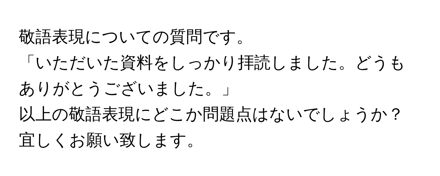 敬語表現についての質問です。  
「いただいた資料をしっかり拝読しました。どうもありがとうございました。」  
以上の敬語表現にどこか問題点はないでしょうか？  
宜しくお願い致します。