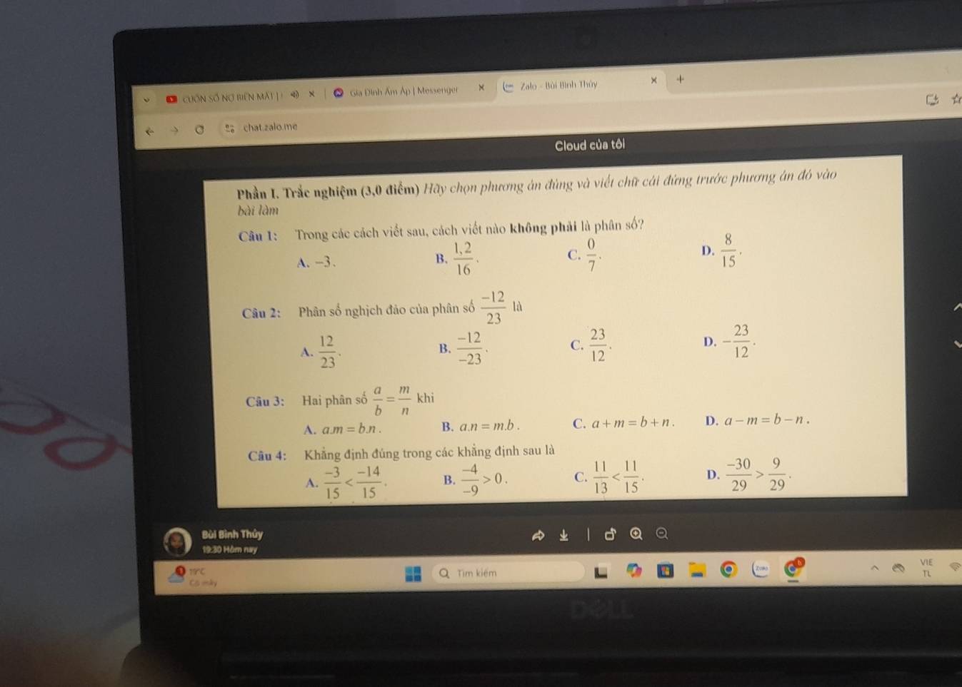 Cuốn Số Nơ biên MAt L i Gia Đình Âm Áp | Messenger Zalo - Bùi Bình Thủy ×
chat.zalo me
Cloud của tôi
Phần I. Trắc nghiệm (3,0 điểm) Hãy chọn phương án đùng và viết chữ cái đứng trước phương án đó vào
bài làm
Câu 1: Trong các cách viết sau, cách viết nào không phải là phân số?
A. -3.  (1,2)/16 .  0/7 . 
B.
C.
D.  8/15 . 
Câu 2: Phân số nghịch đảo của phân số  (-12)/23 ld
A.  12/23 .  (-12)/-23 .  23/12 . D. - 23/12 . 
B.
C.
Câu 3: Hai phân số  a/b = m/n khi
A. a. m=b.n. B. a. n=m.b. C. a+m=b+n. D. a-m=b-n. 
Câu 4: Khẳng định đúng trong các khẳng định sau là
A.  (-3)/15  . B.  (-4)/-9 >0. C.  11/13  . D.  (-30)/29 > 9/29 .
Bùi Bình Thủy
19:30 Hôm nay
Tìm kiếm