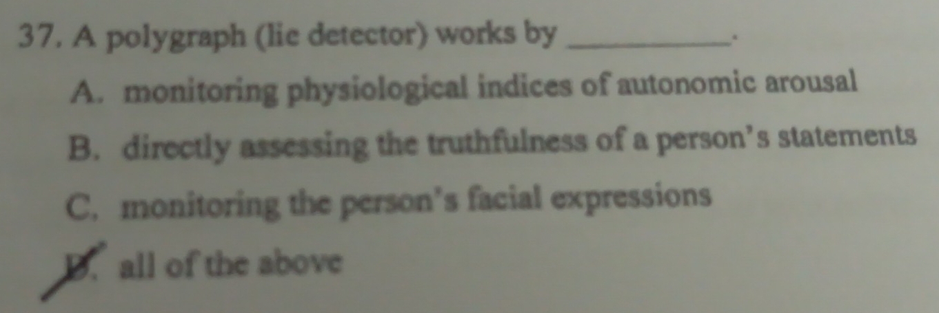 A polygraph (lie detector) works by_
.
A. monitoring physiological indices of autonomic arousal
B. directly assessing the truthfulness of a person’s statements
C. monitoring the person’s facial expressions
D. all of the above