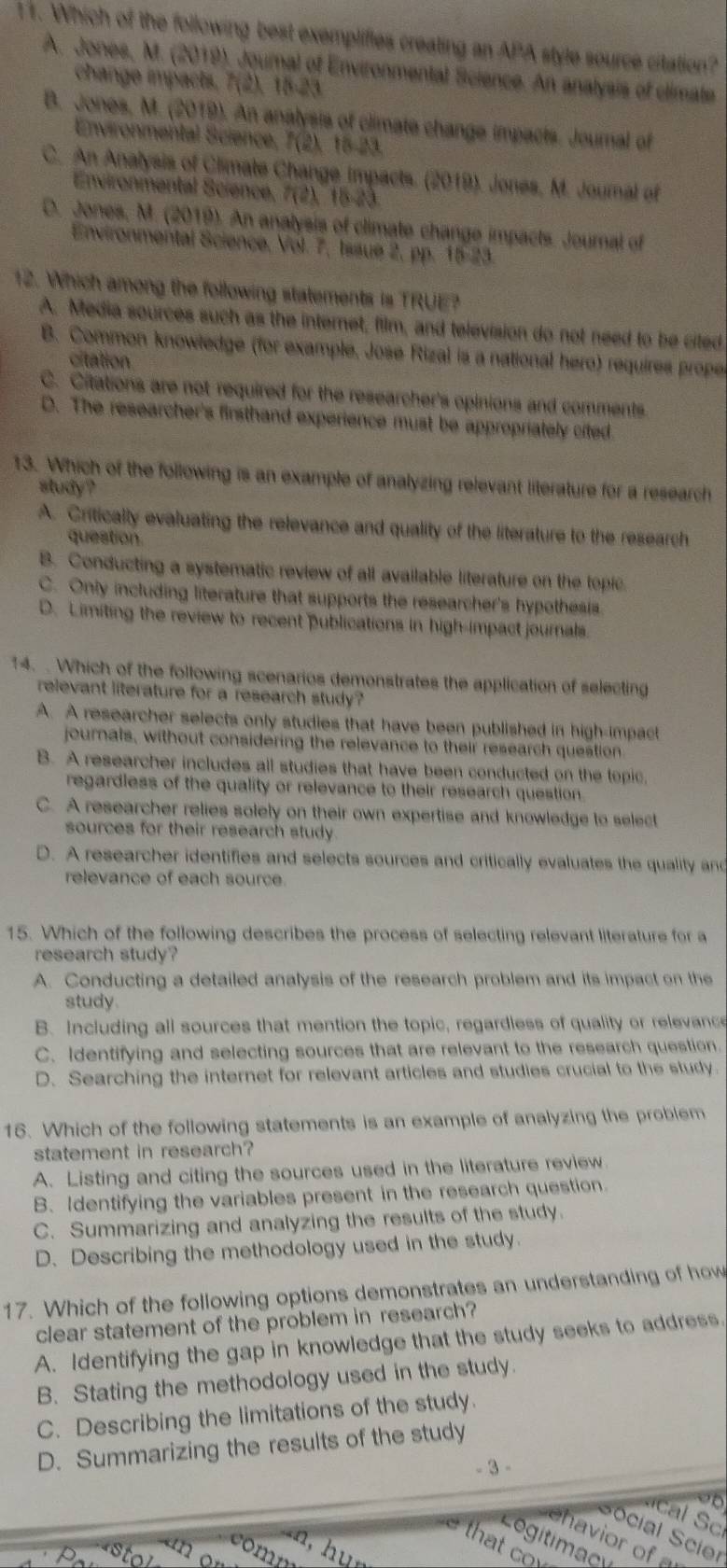 Which of the following best exemplifies creating an APA style source citation?
A. Jones, M. (2019). Journal of Environmental Sicience. An analysis of climate
change impacts, 7(2), 15-23
B. Jones, M. (2019). An analysis of climate change impacts. Journal of
Environmental Science, 7(2), 16-23.
C. An Analysis of Climate Change impacts. (2019). Jones, M. Joural of
Environmental Sciencé, 7(2).15.2 1
D. Jones, M. (2019). An analysis of climate change impacts. Journal of
Environmental Science, Vol. 7, Issue 2, pp. 15-23.
12. Which among the following statements is TRUE?
A. Media sources such as the internet, film, and television do not need to be cited
B. Common knowledge (for example, Jose Rizal is a national hero) requires proper
citation
C. Citations are not required for the researcher's opinions and comments
D. The researcher's firsthand experience must be appropriately ofted.
13. Which of the following is an example of analyzing relevant literature for a research
sludy ?
A. Criticalty evaluating the relevance and quality of the literature to the research
question
B. Conducting a systematic review of all available literature on the topic
C. Only including literature that supports the researcher's hypothesis
D. Limiting the review to recent publications in high-impact journals.
14. . Which of the following scenarios demonstrates the application of selecting
relevant literature for a research study?
A. A researcher selects only studies that have been published in high-impact
journals, without considering the relevance to their research question.
B. A researcher includes all studies that have been conducted on the topic,
regardless of the quality or relevance to their research question.
C. A researcher relies solely on their own expertise and knowledge to select
sources for their research study.
D. A researcher identifies and selects sources and critically evaluates the quality and
relevance of each source.
15. Which of the following describes the process of selecting relevant literature for a
research study?
A. Conducting a detailed analysis of the research problem and its impact on the
study.
B. Including all sources that mention the topic, regardless of quality or relevance
C. Identifying and selecting sources that are relevant to the research question.
D. Searching the internet for relevant articles and studies crucial to the study.
16. Which of the following statements is an example of analyzing the problem
statement in research?
A. Listing and citing the sources used in the literature review
B. Identifying the variables present in the research question
C. Summarizing and analyzing the results of the study.
D. Describing the methodology used in the study.
17. Which of the following options demonstrates an understanding of how
clear statement of the problem in research?
A. Identifying the gap in knowledge that the study seeks to address.
B. Stating the methodology used in the study.
C. Describing the limitations of the study.
D. Summarizing the results of the study
- 3 -
Social Scier
ehavior of a
Logitimacy
that cov
hu