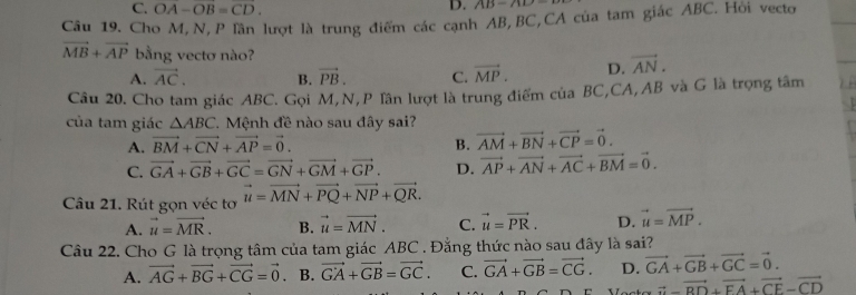 C. OA-OB=CD. 
D. AB=780-
Câu 19. Cho M,N,P lần lượt là trung điểm các cạnh AB, BC,CA của tam giác ABC. Hỏi vecto
vector MB+vector AP bằng vectơ nào? vector AN.
A. vector AC. B. vector PB. C. vector MP. D.
Cầu 20. Cho tam giác ABC. Gọi M, N,P Tân lượt là trung điểm của BC,CA, AB và G là trọng tâm
của tam giác △ ABC Mệnh đề nào sau đây sai?
A. vector BM+vector CN+vector AP=vector 0. B. vector AM+vector BN+vector CP=vector 0.
C. vector GA+vector GB+vector GC=vector GN+vector GM+vector GP. D. vector AP+vector AN+vector AC+vector BM=vector 0. 
Câu 21. Rút gọn véc tơ vector u=vector MN+vector PQ+vector NP+vector QR.
A. vector u=vector MR. B. vector u=vector MN. C. vector u=vector PR. D. vector u=vector MP. 
Câu 22. Cho G là trọng tâm của tam giác ABC. Đằng thức nào sau đây là sai?
A. vector AG+vector BG+vector CG=vector 0. B. vector GA+vector GB=vector GC. C. vector GA+vector GB=vector CG. D. vector GA+vector GB+vector GC=vector 0.
vector a-vector BD+vector FA+vector CE-vector CD