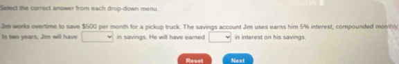 Select the correct answer from each drop-down menu. 
Jim works overtime to save $500 per month for a pickup truck. The savings account Jim uses earns him 5% interest, compounded monthly 
In two years, Jim will have in savings. He will have earned □  downarrow in interest on his savings. 
Reset Next